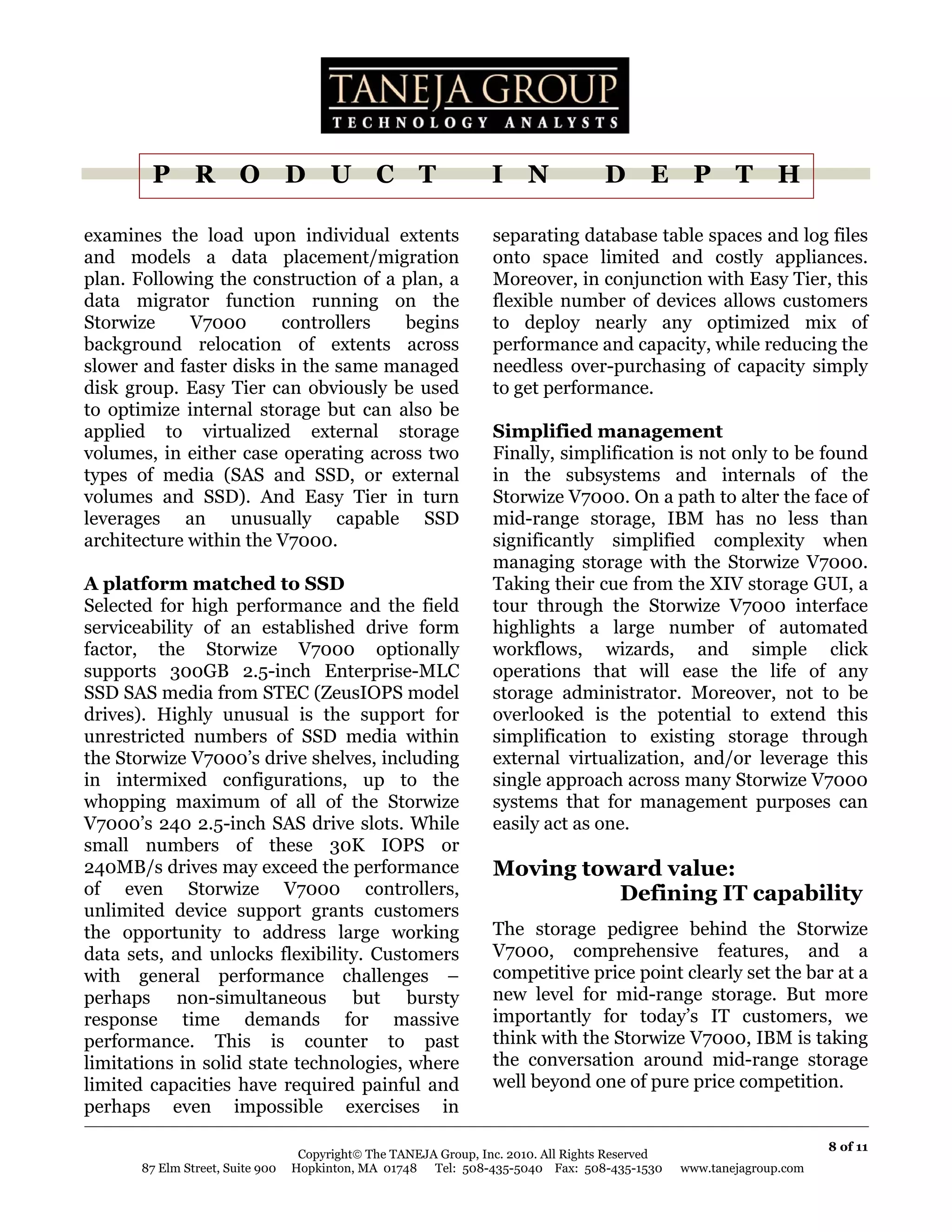 P R O D U C T                                             I N               D E P T H

examines the load upon individual extents                         separating database table spaces and log files
and models a data placement/migration                             onto space limited and costly appliances.
plan. Following the construction of a plan, a                     Moreover, in conjunction with Easy Tier, this
data migrator function running on the                             flexible number of devices allows customers
Storwize     V7000      controllers   begins                      to deploy nearly any optimized mix of
background relocation of extents across                           performance and capacity, while reducing the
slower and faster disks in the same managed                       needless over-purchasing of capacity simply
disk group. Easy Tier can obviously be used                       to get performance.
to optimize internal storage but can also be
applied to virtualized external storage                           Simplified management
volumes, in either case operating across two                      Finally, simplification is not only to be found
types of media (SAS and SSD, or external                          in the subsystems and internals of the
volumes and SSD). And Easy Tier in turn                           Storwize V7000. On a path to alter the face of
leverages an unusually capable SSD                                mid-range storage, IBM has no less than
architecture within the V7000.                                    significantly simplified complexity when
                                                                  managing storage with the Storwize V7000.
A platform matched to SSD                                         Taking their cue from the XIV storage GUI, a
Selected for high performance and the field                       tour through the Storwize V7000 interface
serviceability of an established drive form                       highlights a large number of automated
factor, the Storwize V7000 optionally                             workflows, wizards, and simple click
supports 300GB 2.5-inch Enterprise-MLC                            operations that will ease the life of any
SSD SAS media from STEC (ZeusIOPS model                           storage administrator. Moreover, not to be
drives). Highly unusual is the support for                        overlooked is the potential to extend this
unrestricted numbers of SSD media within                          simplification to existing storage through
the Storwize V7000’s drive shelves, including                     external virtualization, and/or leverage this
in intermixed configurations, up to the                           single approach across many Storwize V7000
whopping maximum of all of the Storwize                           systems that for management purposes can
V7000’s 240 2.5-inch SAS drive slots. While                       easily act as one.
small numbers of these 30K IOPS or
240MB/s drives may exceed the performance                         Moving toward value:
of even Storwize V7000 controllers,                                         Defining IT capability
unlimited device support grants customers
the opportunity to address large working                          The storage pedigree behind the Storwize
data sets, and unlocks flexibility. Customers                     V7000, comprehensive features, and a
with general performance challenges –                             competitive price point clearly set the bar at a
perhaps non-simultaneous but bursty                               new level for mid-range storage. But more
response time demands for massive                                 importantly for today’s IT customers, we
performance. This is counter to past                              think with the Storwize V7000, IBM is taking
limitations in solid state technologies, where                    the conversation around mid-range storage
limited capacities have required painful and                      well beyond one of pure price competition.
perhaps even impossible exercises in

                                                                                                                       8 of 11
                                   Copyright© The TANEJA Group, Inc. 2010. All Rights Reserved
       87 Elm Street, Suite 900   Hopkinton, MA 01748 Tel: 508-435-5040 Fax: 508-435-1530        www.tanejagroup.com
 