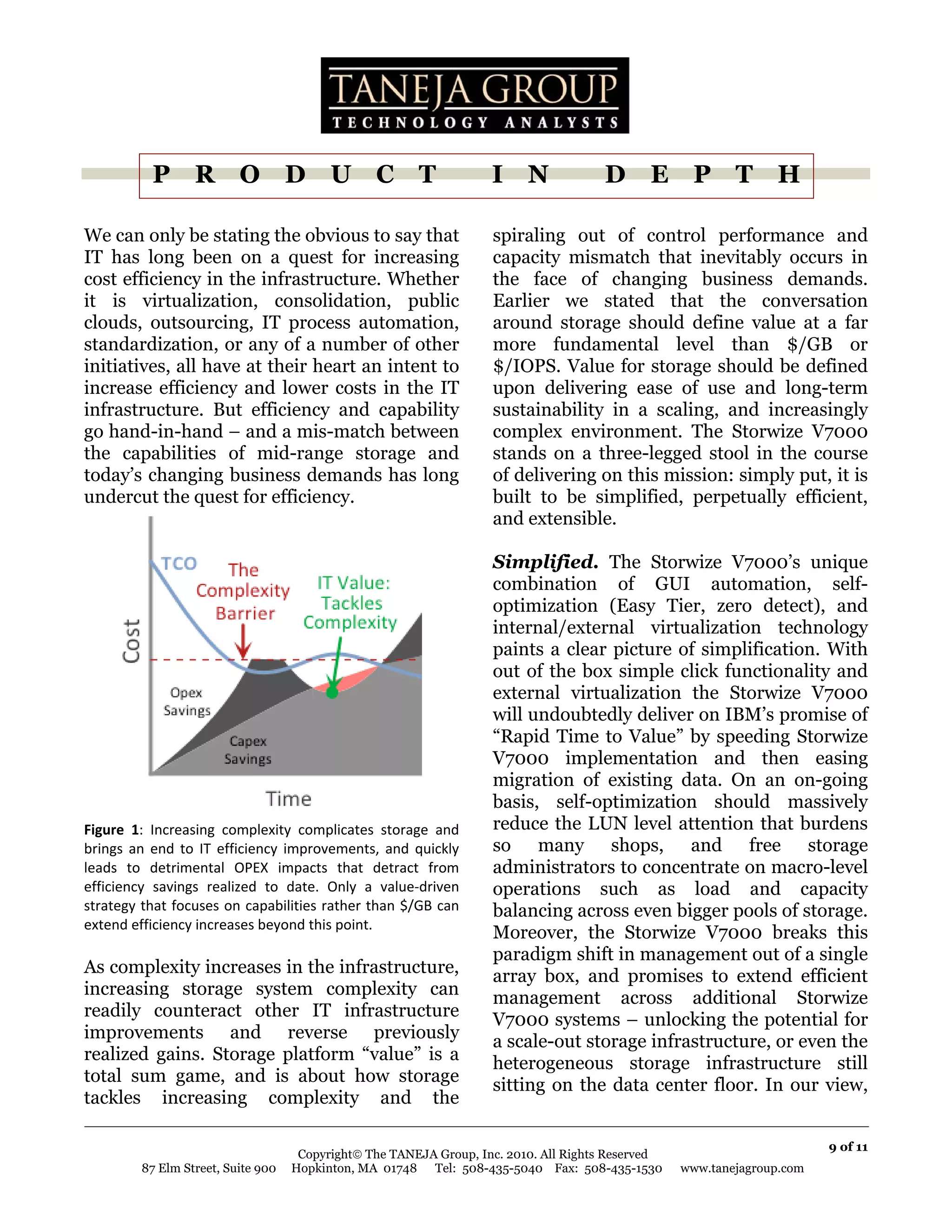 P R O D U C T                                            I N               D E P T H

We can only be stating the obvious to say that                      spiraling out of control performance and
IT has long been on a quest for increasing                          capacity mismatch that inevitably occurs in
cost efficiency in the infrastructure. Whether                      the face of changing business demands.
it is virtualization, consolidation, public                         Earlier we stated that the conversation
clouds, outsourcing, IT process automation,                         around storage should define value at a far
standardization, or any of a number of other                        more fundamental level than $/GB or
initiatives, all have at their heart an intent to                   $/IOPS. Value for storage should be defined
increase efficiency and lower costs in the IT                       upon delivering ease of use and long-term
infrastructure. But efficiency and capability                       sustainability in a scaling, and increasingly
go hand-in-hand – and a mis-match between                           complex environment. The Storwize V7000
the capabilities of mid-range storage and                           stands on a three-legged stool in the course
today’s changing business demands has long                          of delivering on this mission: simply put, it is
undercut the quest for efficiency.                                  built to be simplified, perpetually efficient,
                                                                    and extensible.

                                                                    Simplified. The Storwize V7000’s unique
                                                                    combination of GUI automation, self-
                                                                    optimization (Easy Tier, zero detect), and
                                                                    internal/external virtualization technology
                                                                    paints a clear picture of simplification. With
                                                                    out of the box simple click functionality and
                                                                    external virtualization the Storwize V7000
                                                                    will undoubtedly deliver on IBM’s promise of
                                                                    “Rapid Time to Value” by speeding Storwize
                                                                    V7000 implementation and then easing
                                                                    migration of existing data. On an on-going
                                                                    basis, self-optimization should massively
                                                           
Figure  1:  Increasing  complexity  complicates  storage  and       reduce the LUN level attention that burdens
brings  an  end  to  IT  efficiency  improvements,  and  quickly    so many shops, and free storage
leads  to  detrimental  OPEX  impacts  that  detract  from          administrators to concentrate on macro-level
efficiency  savings  realized  to  date.  Only  a  value‐driven     operations such as load and capacity
strategy that focuses on capabilities rather than $/GB can          balancing across even bigger pools of storage.
extend efficiency increases beyond this point. 
                                                                    Moreover, the Storwize V7000 breaks this
                                                                    paradigm shift in management out of a single
As complexity increases in the infrastructure,                      array box, and promises to extend efficient
increasing storage system complexity can                            management across additional Storwize
readily counteract other IT infrastructure                          V7000 systems – unlocking the potential for
improvements and reverse previously                                 a scale-out storage infrastructure, or even the
realized gains. Storage platform “value” is a                       heterogeneous storage infrastructure still
total sum game, and is about how storage                            sitting on the data center floor. In our view,
tackles increasing complexity and the

                                                                                                                         9 of 11
                                     Copyright© The TANEJA Group, Inc. 2010. All Rights Reserved
         87 Elm Street, Suite 900   Hopkinton, MA 01748 Tel: 508-435-5040 Fax: 508-435-1530        www.tanejagroup.com
 