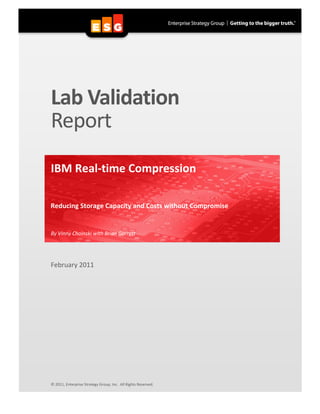 Lab Validation 
          Report 
           
          IBM Real‐time Compression  
           
          Reducing Storage Capacity and Costs without Compromise   


          By Vinny Choinski with Brian Garrett 
           


          February 2011 
           
           
           
           
           
           
           
           
           
           
           
           
           
           
           
           
           
           
           
           
          © 2011, Enterprise Strategy Group, Inc.  All Rights Reserved. 

       
 