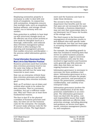 Rethink Data Protection and Retention Now  
Commentary                                                                               Page 3 

                                                                                                 
Employing automation properly is             ment and the business unit have to
necessary in order to deal with new          make those decisions.
levels of complexity. In conjunction         The second is that the business
with automation, integration ensures         department that benefits and the one
that multiple tools, such as snapshots,      that pays are not necessarily the same.
backup software, and storage virtual­        For example, a business department
ization, run in harmony with one             may not care that unnecessary data is
another.                                     not destroyed, but IT bears the burden
Data protection is unlikely to have kept     of the storage costs.
up with structural changes (such as          The third reason is the hierarchical
the effective use of an active archive) or   management of enterprises results in
new needs for discipline (such as a          well­defined roles with specific tasks
thorough, enforceable, and enforced          for individuals, but that can leave gaps
data retention management policy).           in accepting responsibilities as things
And what is often lacking is the             change.
planning and management process
that enables structure and discipline —      For example, the exploding growth in
the process called information govern­       data has resulted in retaining data that
ance.                                        serves no useful business purpose,
                                             even compliance. Legal is concerned
Formal Information Governance Policy         about retention rules only for data
Must Link to Data Retention Practices        involved in legal matters and business
Business processes (and that includes        units generally pay little attention to
data retention processes) tend to run        older data that does not have an
the same way today as they did               ongoing business value.
yesterday and will run the same way          Information governance is necessary to
tomorrow in most cases.                      overcome the three problems cited
How can an enterprise rethink those          above. Information governance (a.k.a.,
data retention processes and employ          data governance) includes the people,
the necessary data retention technolo­       policies, practices, and procedures to
gies?                                        ensure the preservation, availability,
                                             confidentiality, and usability of an
Well, an IT architect can sit down and       enterprise’s data.
rethink what needs to be redone for
data retention. That is a necessary          Information governance involves the
condition, but not a sufficient condi­       formal collaboration of all the data
tion. Why not? There are at least three      protection stakeholders in an enter­
fundamental reasons.                         prise. The information governance
                                             team can deal with the policy, cost,
The first is that IT is the physical         and responsibility issues that might
custodian of business processes and          otherwise sidetrack an effective data
data, but does not set the business          protection strategy, including planning
rules for the enterprise. For example,       and guidance on service level agree­
IT cannot make arbitrary rules for the       ments, retention management practic­
destruction of data. The legal depart­       es, and compliance.



© 2011 Mesabi Group LLC                                           Telephone: 781 326 0038 
26 Country Lane                                                         Fax: 781 326 0038 
Westwood, Massachusetts 02090                                       www.mesabigroup.com 
 
