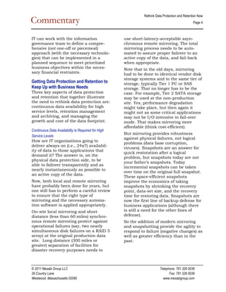 Rethink Data Protection and Retention Now  
Commentary                                                                                       Page 4 

                                                                                                         
IT can work with the information                     use short­latency­acceptable asyn­
governance team to define a compre­                  chronous remote mirroring. The total
hensive (not one­off or piecemeal)                   mirroring process needs to be auto­
approach (with the necessary technolo­               mated to assure proper failover to an
gies) that can be implemented in a                   active copy of the data, and fail­back
planned sequence to meet prioritized                 when appropriate.
business objectives within the neces­                Note that in the old days, mirroring
sary financial restraints.                           had to be done to identical vendor disk
                                                     storage systems and to the same tier of
Getting Data Protection and Retention to             storage, typically Tier 1 FC or SAS
Keep Up with Business Needs                          storage. That no longer has to be the
Three key aspects of data protection                 case. For example, Tier 2 SATA storage
and retention that together illustrate               may be used at the non­production
the need to rethink data protection are:             site. Yes, performance degradation
continuous data availability for high                might take place, but then again it
service levels, retention management                 might not as some critical applications
and archiving, and managing the                      may not be I/O intensive in fail­over
growth and cost of the data footprint.               mode. That makes mirroring more
                                                     affordable (think cost­efficient).
Continuous Data Availability Is Required for High 
                                                     But mirroring provides robustness
Service Levels 
                                                     against physical failures, not logical
How are IT organizations going to
                                                     problems (data base corruption,
deliver always on (i.e., 24x7) availabil­
                                                     viruses). Snapshots are an answer for
ity of data to those applications that
                                                     quick restoration after a logical
demand it? The answer is, on the
                                                     problem, but snapshots today are not
physical data protection side, to be
                                                     your father’s snapshots. Today
able to failover transparently and as
                                                     incremental snapshots can be taken
nearly instantaneously as possible to
                                                     over time on the original full snapshot.
an active copy of the data.
                                                     These space­efficient snapshots
Now, both local and remote mirroring                 improve the economics of taking
have probably been done for years, but               snapshots by shrinking the recovery
one still has to perform a careful review            point, data­set size, and the recovery
to ensure that the right type of                     time for restoring data. Snapshots are
mirroring and the necessary automa­                  now the first line of backup defense for
tion software is applied appropriately.              business applications (although there
On­site local mirroring and short                    is still a need for the other lines of
distance (less than 60 miles) synchro­               defense).
nous remote mirroring protect against                So the addition of modern mirroring
operational failures (say, two nearly                and snapshotting provide the agility to
simultaneous disk failures on a RAID 5               respond to failure (negative changes) as
array) at the original production data               well as greater efficiency than in the
site. Long distance (300 miles or                    past.
greater) separation of facilities for
disaster recovery purposes needs to



© 2011 Mesabi Group LLC                                                   Telephone: 781 326 0038 
26 Country Lane                                                                 Fax: 781 326 0038 
Westwood, Massachusetts 02090                                               www.mesabigroup.com 
 