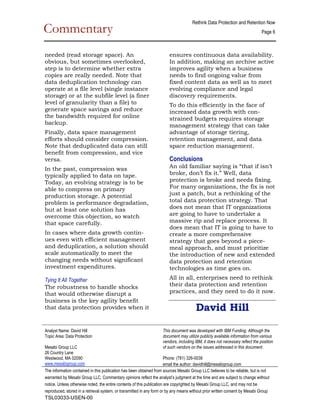 Rethink Data Protection and Retention Now  
Commentary                                                                                                                         Page 6 

                                                                                                                                               
needed (read storage space). An                                            ensures continuous data availability.
obvious, but sometimes overlooked,                                         In addition, making an archive active
step is to determine whether extra                                         improves agility when a business
copies are really needed. Note that                                        needs to find ongoing value from
data deduplication technology can                                          fixed content data as well as to meet
operate at a file level (single instance                                   evolving compliance and legal
storage) or at the subfile level (a finer                                  discovery requirements.
level of granularity than a file) to                                       To do this efficiently in the face of
generate space savings and reduce                                          increased data growth with con­
the bandwidth required for online                                          strained budgets requires storage
backup.                                                                    management strategy that can take
Finally, data space management                                             advantage of storage tiering,
efforts should consider compression.                                       retention management, and data
Note that deduplicated data can still                                      space reduction management.
benefit from compression, and vice
versa.                                                                     Conclusions
In the past, compression was                                               An old familiar saying is “that if isn’t
typically applied to data on tape.                                         broke, don’t fix it.” Well, data
Today, an evolving strategy is to be                                       protection is broke and needs fixing.
able to compress on primary                                                For many organizations, the fix is not
production storage. A potential                                            just a patch, but a rethinking of the
problem is performance degradation,                                        total data protection strategy. That
but at least one solution has                                              does not mean that IT organizations
overcome this objection, so watch                                          are going to have to undertake a
that space carefully.                                                      massive rip and replace process. It
                                                                           does mean that IT is going to have to
In cases where data growth contin­                                         create a more comprehensive
ues even with efficient management                                         strategy that goes beyond a piece­
and deduplication, a solution should                                       meal approach, and must prioritize
scale automatically to meet the                                            the introduction of new and extended
changing needs without significant                                         data protection and retention
investment expenditures.                                                   technologies as time goes on.

Tying It All Together                                                      All in all, enterprises need to rethink
The robustness to handle shocks                                            their data protection and retention
that would otherwise disrupt a                                             practices, and they need to do it now.
business is the key agility benefit
that data protection provides when it                                                      David Hill
 

Analyst Name: David Hill                                                This document was developed with IBM Funding. Although the 
Topic Area: Data Protection                                             document may utilize publicly available information from various 
                                                                        vendors, including IBM, it does not necessary reflect the position 
Mesabi Group LLC                                                        of such vendors on the issues addressed in this document. 
26 Country Lane                                                          
Westwood, MA 02090                                                      Phone: (781) 326­0038 
www.mesabigroup.com                                                     email the author: davidhill@mesabigroup.com
The information contained in this publication has been obtained from sources Mesabi Group LLC believes to be reliable, but is not 
warranted by Mesabi Group LLC. Commentary opinions reflect the analyst’s judgment at the time and are subject to change without 
notice. Unless otherwise noted, the entire contents of this publication are copyrighted by Mesabi Group LLC, and may not be 
reproduced, stored in a retrieval system, or transmitted in any form or by any means without prior written consent by Mesabi Group 
TSL03033-USEN-00 
 