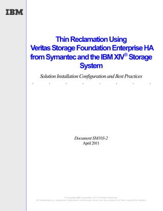 Thin Reclamation Using
Veritas Storage Foundation Enterprise HA
from Symantec and the IBM XIV Storage
                 System
       Solution Installation Configuration and Best Practices
.             .               .              .               .              .               .               .




                                       Document SM103-2
                                              April 2011




                               © Copyright IBM Corporation, 2011 All Rights Reserved.
    All trademarks or registered trademarks mentioned herein are the property of their respective holders
 