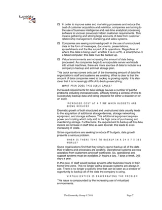 ! In order to improve sales and marketing processes and reduce the
  cost of customer acquisition and retention, companies are turning to
  the use of business intelligence and real-time analytical processing
  software to uncover previously hidden customer requirements. This
  means gathering and storing large amounts of data from customer
  relationship management, marketing and sales systems.
! Companies are seeing continued growth in the use of unstructured
  data in the form of messages, documents, presentations,
  spreadsheets and the like as part of its operations. Regardless of
  where this data is being used; whether it is on a PC, a smartphone or
  a tablet computer; this data must be backed up.
! Virtual environments are increasing the amount of data being
  processed. As companies begin to encapsulate server workloads
  into virtual machines, there are more sources of data to include in a
  company’s backup and archival storage plan.
This quick survey covers only part of the increasing amount of data the
organization’s staff and systems are creating. What is clear is that the
amount of data companies need to backup is growing rapidly. It is also
clear that it is increasingly difficult to backup everything.
    WHAT PAIN DOES THIS ISSUE CAUSE?
Increased requirements for data storage causes a number of painful
problems including increased costs, difficulty finding a window of time to
successfully backup data and being prepared for either a disaster or for
an audit.
        INCREASED COST AT A TIME WHEN BUDGETS ARE
        BEING REDUCED

Dramatic growth of both structured and unstructured data usually leads
to the acquisition of additional storage devices, storage networking
equipment, and storage software. This additional equipment requires
power and cooling which only add to the high price of purchasing and
maintaining storage. Furthermore, the requirement to backup all this data
means an increase in staff time as well. Overall, this leads to ever-
increasing IT costs.
Since organizations are seeking to reduce IT budgets, data growth
presents a serious problem.
        WHEN IS THERE TIME TO BACKUP IN A 24 X 7 X 365
        WORLD?

Some organizations find that they simply cannot backup all of the data
their systems and processes are creating. Operational systems are now
accessed from customers and staff worldwide. So, operational and
support systems must be available 24 hours a day, 7 days a week, 365
days a year.
In the past, IT staff would backup systems after business hours in their
home time zone. This no longer works because systems are always in
use. There is no longer a specific time that can be seen as a window of
opportunity to backup all of the data the company is using.
        VIRTUALIZATION IS EXACERBATING THE PROBLEM

This issue is compounded by the increasing use of virtualized
environments.



     The Kusnetzky Group © 2011                              Page 2
 