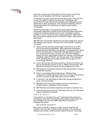 them with a single copy of that pattern and the number of times that
pattern must be repeated when the file is expanded for use.
Compression required a great deal of processing power in the past and
so was not suitable for general-purpose use. IT developers had
requirements for data integrity and availability that challenged previous
approaches to data compression. Even with those limitations, It found
strong proponents in the networking and digital content creation
communities.
Recent improvements in microprocessor performance and data
compression algorithms (Lempel-Ziv) has meant that data compression
could be accomplished quickly and at a level of reliability to make it
possible to use as a tool for primary storage optimization. IBM’s Real-
time Compression Appliances are an example of today’s state-of-the-art
technology.
IBM Real-time Compression Appliances have been designed to improve
NAS efficiency dramatically. Here are some of the benefits companies
can realize:
! Reduce primary and backup NAS data in real-time by up to 80%,
  with no performance degradation. IBM’s Real-time Compression
  Appliances allow NAS data to be handled in compressed form, which
  leads to improvements in downstream storage system operations
  (i.e., backup and recovery, archiving, etc.). The less storage to
  backup and store means faster backup and recovery, increased data
  availability, better RPO/RTO, and reduced costs. The compression
  works with NAS data and storage systems and can gain up to 5x
  more storage efficiency.
! Virtual machine files and data produced by virtual environments can
  also be dramatically reduced in size. In VMware environments, IBM
  Real-time Compression reduces primary storage by up to 72%.
! IBM Real-time Compression enhances data deduplication to improve
  overall data reduction.
! There is a cascading effect of efficiencies - IBM Real-time
  Compression enables significant reductions in storage CPU and disk
  utilization and less storage traffic going over the network.
! A reduction in the data footprint means less storage equipment to
  power, cool and manage.
! IBM Real-time Compression Appliances are non-disruptive to
  existing systems, applications, and processes.
! IBM Real-time Compression Appliances are easy to install and use.
! Improvements across the entire information life cycle can help further
  reduce management expenses.
U S E R   S T O R IE S
Let’s examine an example of how an IT organization that deployed a
virtualization environment found itself facing explosive data growth and
then benefited from the use of IBM’s Real-time Compression in
managing that growth.
    BEN-GURION UNIVERSITY
Ben-Gurion University in Israel is a major center for teaching and
research, with more than 19,000 students enrolled in the Faculties of
Engineering Sciences, Health Sciences, Natural Sciences, Humanities

     The Kusnetzky Group © 2011                              Page 4
 