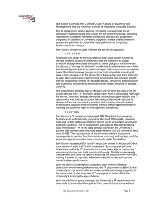 and Social Sciences, the Guilford Glazer Faculty of Business and
Management and the Kreitman School of Advanced Graduate Studies.
The IT department at Ben-Gurion University is responsible for all
computer-related projects and issues for the entire University, including
registration, academic research, computing classes and supported
programs. In addition to University programs, select outside research
groups are permitted to utilize the high performance computing
environments on campus.
Ben-Gurion University uses VMware for server virtualization.
        CHALLENGE

All groups are added to the University’s main data cluster in order to
provide ongoing access to resources and the capability to utilize
available storage resources allocated to other groups at the University.
By utilizing a “storage on demand” model that enables researchers, labs
and whole departments to acquire managed disk space on an as-needed
basis, Ben-Gurion allows groups to grow over time while ensuring all
data is fully backed up to the University’s backup filer and then archived
to tape. Ben-Gurion was experiencing exponential data storage growth
with an expanding number of research groups, University administration
and academic departments demanding ever-larger amounts of storage
capacity.
The department currently has a VMware server farm that runs over 50
virtual servers with 1.5TB of disk space each from a centralized NetApp®
file server. With data storage demands continuing to grow rapidly, the IT
department was looking for a new technology that would improve its
storage efficiency. It needed a solution that would enable it to utilize
existing disk capacity more efficiently without affecting performance or
creating an additional layer of management complexity.
        SOLUTION

Ben-Gurion’s IT department deployed IBM Real-time Compression
Appliances to automatically compress Microsoft Office data, research
data and Oracle databases that are stored on its virtual NAS and Sun®
Solaris® solutions. The IT department was able to start compressing
data immediately. All of the data already stored on the University’s
system was compressed, reducing each existing 300 GB volume to less
than 50 GB. The reduced size of the volumes made it much more
manageable to perform functions such as mirroring and backup, and the
entire storage environment now runs much faster than before.
Ben-Gurion realized a 65% to 83% reduction across its Microsoft Office
data, research data and Oracle databases. By compressing home
directories on-the-fly, IT administrators have been able to create new
volumes and copy over data quickly and easily. All data is seamlessly
compressed and does not require stopping the production environment,
making it easier to copy data whenever needed as well as improve
overall system performance.
With the ability to seamlessly compress data, without affecting
production environment performance, the IT department at Ben-Gurion
University is now able to offer end users additional storage capacity at
the same cost. It also empowers IT managers to better utilize the
University’s existing storage solutions.
With the additional space savings, the University’s IT department has
been able to extend the life-cycle of the current infrastructure without

      The Kusnetzky Group © 2011                              Page 5
 