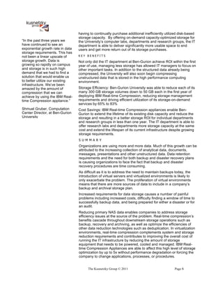 having to continually purchase additional inefficiently utilized disk-based
                                  storage capacity. By offering on-demand capacity-optimized storage for
“In the past three years we       the University’s computer labs, departments and research groups, the IT
have continued to see an          department is able to deliver significantly more usable space to end
exponential growth rate in data   users and get more return out of its storage purchases.
storage requirements. This has
not been a linear upscale of      KEY BENEFITS
storage growth. Data is           Not only did the IT department at Ben-Gurion achieve ROI within the first
growing so rapidly on campus      year of use, managing less storage has allowed IT managers to focus on
and storage is in such high       other important tasks. In addition to the structured data already being
demand that we had to find a      compressed, the University will also soon begin compressing
solution that would enable us     unstructured data that is stored in the high performance computing
to better utilize our existing    environment.
infrastructure. We’ve been
amazed by the amount of           Storage Efficiency: Ben-Gurion University was able to reduce each of its
compression that we can           many 300 GB storage volumes down to 50 GB each in the first year of
achieve by using the IBM Real-    deploying IBM Real-time Compression, reducing storage management
time Compression appliance.”      requirements and driving efficient utilization of its storage-on-demand
                                  services by 65% to 83%
Shmuel Gruber, Computation        Cost Savings: IBM Real-time Compression appliances enable Ben-
Center Director, at Ben-Gurion    Gurion to extend the lifetime of its existing disk capacity and reduce the
University                        storage and resulting in a better storage ROI for individual departments
                                  and research groups in less than one year. The IT department is able to
                                  offer research labs and departments more storage capacity at the same
                                  cost and extend the lifespan of its current infrastructure despite growing
                                  storage requirements.
                                  S U M M A R Y
                                  Organizations are using more and more data. Much of this growth can be
                                  attributed to the increasing collection of analytical data, documents,
                                  messages, presentations and other unstructured data. Data retention
                                  requirements and the need for both backup and disaster recovery plans
                                  is causing organizations to face the fact that backup and disaster
                                  recovery procedures are time consuming.
                                  As difficult as it is to address the need to maintain backups today, the
                                  introduction of virtual servers and virtualized environments is likely to
                                  only exacerbate the problem. The proliferation of virtual environments
                                  means that there are more sources of data to include in a company’s
                                  backup and archival storage plan.
                                  Increased requirements for data storage causes a number of painful
                                  problems including increased costs, difficulty finding a window of time to
                                  successfully backup data, and being prepared for either a disaster or for
                                  an audit.
                                  Reducing primary NAS data enables companies to address storage
                                  efficiency issues at the source of the problem. Real-time compression’s
                                  benefits cascade throughout downstream storage operations such as
                                  backup, recovery and archiving, as well as optimize the efficiencies of
                                  other data reduction technologies such as deduplication. In virtualization
                                  environments, real-time compression complements system and storage
                                  reduction requirements and contributes to improving the overall cost of
                                  running the IT infrastructure by reducing the amount of storage
                                  equipment that needs to be powered, cooled and managed. IBM Real-
                                  time Compression Appliances are able to affect this high level of storage
                                  optimization by up to 5x without performance degradation or forcing the
                                  company to change applications, processes, or procedures.


                                        The Kusnetzky Group © 2011                              Page 6
 