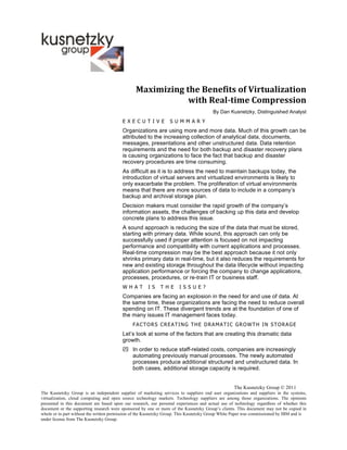 Maximizing	
  the	
  Benefits	
  of	
  Virtualization	
  
                                                               with	
  Real-­time	
  Compression	
  
                                                                                        By Dan Kusnetzky, Distinguished Analyst
                                         E X E C U T IV E         S U M M A R Y
                                         Organizations are using more and more data. Much of this growth can be
                                         attributed to the increasing collection of analytical data, documents,
                                         messages, presentations and other unstructured data. Data retention
                                         requirements and the need for both backup and disaster recovery plans
                                         is causing organizations to face the fact that backup and disaster
                                         recovery procedures are time consuming.
                                         As difficult as it is to address the need to maintain backups today, the
                                         introduction of virtual servers and virtualized environments is likely to
                                         only exacerbate the problem. The proliferation of virtual environments
                                         means that there are more sources of data to include in a company’s
                                         backup and archival storage plan.
                                         Decision makers must consider the rapid growth of the company’s
                                         information assets, the challenges of backing up this data and develop
                                         concrete plans to address this issue.
                                         A sound approach is reducing the size of the data that must be stored,
                                         starting with primary data. While sound, this approach can only be
                                         successfully used if proper attention is focused on not impacting
                                         performance and compatibility with current applications and processes.
                                         Real-time compression may be the best approach because it not only
                                         shrinks primary data in real-time, but it also reduces the requirements for
                                         new and existing storage throughout the data lifecycle without impacting
                                         application performance or forcing the company to change applications,
                                         processes, procedures, or re-train IT or business staff.
                                         W H A T      IS     T H E    IS S U E ?
                                         Companies are facing an explosion in the need for and use of data. At
                                         the same time, these organizations are facing the need to reduce overall
                                         spending on IT. These divergent trends are at the foundation of one of
                                         the many issues IT management faces today.
                                               FACTORS CREATING THE DRAMATIC GROWTH IN STORAGE
                                         Let’s look at some of the factors that are creating this dramatic data
                                         growth.
                                          In order to reduce staff-related costs, companies are increasingly
                                           automating previously manual processes. The newly automated
                                           processes produce additional structured and unstructured data. In
                                           both cases, additional storage capacity is required.


                                                                                                   The Kusnetzky Group © 2011
The Kusnetzky Group is an independent supplier of marketing services to suppliers end user organizations and suppliers in the systems,
virtualization, cloud computing and open source technology markets. Technology suppliers are among those organizations. The opinions
presented in this document are based upon our research, our personal experiences and actual use of technology regardless of whether this
document or the supporting research were sponsored by one or more of the Kusnetzky Group’s clients. This document may not be copied in
whole or in part without the written permission of the Kusnetzky Group. This Kusnetzky Group White Paper was commissioned by IBM and is
under license from The Kusnetzky Group.
 