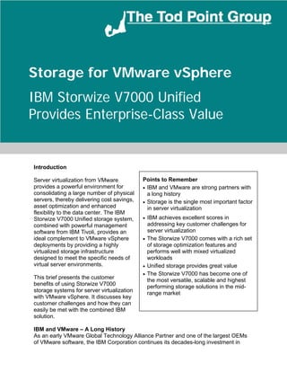Storage for VMware vSphere
IBM Storwize V7000 Unified
Provides Enterprise-Class Value


Introduction

Server virtualization from VMware           Points to Remember
provides a powerful environment for         • IBM and VMware are strong partners with
consolidating a large number of physical      a long history
servers, thereby delivering cost savings,   • Storage is the single most important factor
asset optimization and enhanced               in server virtualization
flexibility to the data center. The IBM
Storwize V7000 Unified storage system,      • IBM achieves excellent scores in
combined with powerful management             addressing key customer challenges for
software from IBM Tivoli, provides an         server virtualization
ideal complement to VMware vSphere          • The Storwize V7000 comes with a rich set
deployments by providing a highly             of storage optimization features and
virtualized storage infrastructure            performs well with mixed virtualized
designed to meet the specific needs of        workloads
virtual server environments.                • Unified storage provides great value
                                            • The Storwize V7000 has become one of
This brief presents the customer              the most versatile, scalable and highest
benefits of using Storwize V7000              performing storage solutions in the mid-
storage systems for server virtualization     range market
with VMware vSphere. It discusses key
customer challenges and how they can
easily be met with the combined IBM
solution.

IBM and VMware – A Long History
As an early VMware Global Technology Alliance Partner and one of the largest OEMs
of VMware software, the IBM Corporation continues its decades-long investment in
©2012 The Tod Point Group         www.TheTodPointGroup.com                       Page   1
 