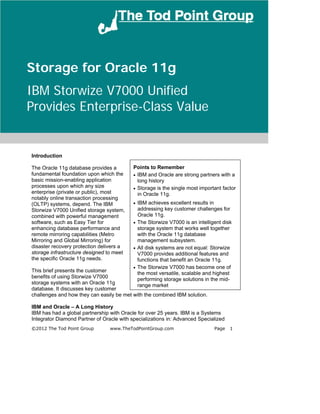 Storage for Oracle 11g
IBM Storwize V7000 Unified
Provides Enterprise-Class Value


Introduction

The Oracle 11g database provides a         Points to Remember
fundamental foundation upon which the      • IBM and Oracle are strong partners with a
basic mission-enabling application           long history
processes upon which any size              • Storage is the single most important factor
enterprise (private or public), most         in Oracle 11g.
notably online transaction processing
(OLTP) systems, depend. The IBM            • IBM achieves excellent results in
Storwize V7000 Unified storage system,       addressing key customer challenges for
combined with powerful management            Oracle 11g.
software, such as Easy Tier for            • The Storwize V7000 is an intelligent disk
enhancing database performance and           storage system that works well together
remote mirroring capabilities (Metro         with the Oracle 11g database
Mirroring and Global Mirroring) for          management subsystem.
disaster recovery protection delivers a    • All disk systems are not equal: Storwize
storage infrastructure designed to meet      V7000 provides additional features and
the specific Oracle 11g needs.               functions that benefit an Oracle 11g.
                                           • The Storwize V7000 has become one of
This brief presents the customer             the most versatile, scalable and highest
benefits of using Storwize V7000             performing storage solutions in the mid-
storage systems with an Oracle 11g           range market
database. It discusses key customer
challenges and how they can easily be met with the combined IBM solution.

IBM and Oracle – A Long History
IBM has had a global partnership with Oracle for over 25 years. IBM is a Systems
Integrator Diamond Partner of Oracle with specializations in: Advanced Specialized
©2012 The Tod Point Group        www.TheTodPointGroup.com                        Page   1
 