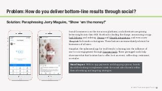 © 2018 The Social Lights® LLC | 12
Solution: Paraphrasing Jerry Maguire, “Show ‘em the money!”
Problem: How do you deliver bottom-line results through social?
Social Commerce is on the rise across platforms, and advertisers are gaining
better insights into their ROI. Facebook is leading the charge, announcing in-app
food delivery and ordering, Venmo and Shopify integrations, and even a new
‘Shop’ tab for brands on Instagram. These features are immediately relevant for
businesses of all sizes.
Snapchat, the ephemeral app for ‘real friends’, is leaning into the inﬂuence of
one-to-one engagement through Context Cards. These geotagged cards help
showcase what that location has to oﬀer, be it an event, coﬀee shop, restaurant,
or retailer.
Brand Impact: With in-app payments and shopping options, brands
should be looking to implement made-for-social sales funnels within
their advertising and targeting strategies.
 