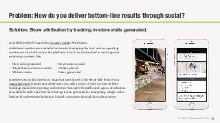 © 2018 The Social Lights® LLC | 14
Solution: Show attribution by tracking in-store visits generated.
Problem: How do you deliver bottom-line results through social?
An added perk of Snapchat’s Context Cards? Attribution.
Additional metrics are available for brands leveraging the tool, and as reporting
continues to be built out on the platform, it isn’t too far-fetched to see Snapchat
returning numbers like…
Another step in this direction, Snapchat introduced a Facebook-like feature in a
Snapchat Pixel. Brands and advertisers can add a piece of code to their website,
enabling expanded reporting and metrics through web traﬃc and, again, attribution.
An added beneﬁt, this Pixel also brings in the potential for retargeting, a high-value
feature for advertisers looking to funnel consumers through the sales journey.
• Uber rides generated
• TripAdvisor reviews created
• Website visits
• Reservations made
• Orders placed
• Sales generated
 