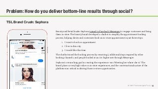 © 2018 The Social Lights® LLC | 15
TSL Brand Crush: Sephora
Problem: How do you deliver bottom-line results through social?
Beauty and Retail leader Sephora turned to Facebook Messenger to engage customers and bring
them in-store. The beauty brand developed a chatbot to simplify the appointment-booking
process, helping clients and customers book an in-store appointment in just three steps.
1. I want to book an appointment.
2. I live in this city.
3. I would like this time.
The chatbot eased the booking process by removing 5 additional steps required by other
booking channels, and people booked at an 11% higher rate through Messenger.
Sephora’s overarching goal in creating the experience was “Meeting her where she is.” The
brand places a very high value on in-store experiences, and the conversational nature of the
platform was critical in driving those in-store opportunities.
 