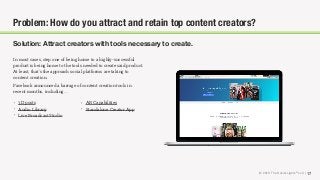 © 2018 The Social Lights® LLC | 17
Problem: How do you attract and retain top content creators?
Solution: Attract creators with tools necessary to create.
In most cases, step one of being home to a highly-successful
product is being home to the tools needed to create said product.
At least, that’s the approach social platforms are taking to
content creation.
Facebook announced a barrage of content creation tools in
recent months, including…
• 3D posts
• Audio Library
• Live Broadcast Studio
• AR Capabilities
• Standalone Creator App
 