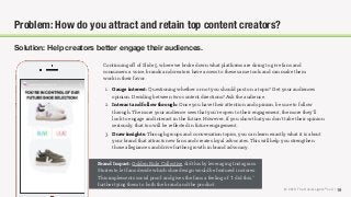 © 2018 The Social Lights® LLC |
Brand Impact: Golden Rule Collective did this by leveraging Instagram
Stories to let fans decide which shoe design would be featured in stores.
This implements social proof and gives the fans a feeling of “I did this,”
further tying them to both the brand and the product.
19
Problem: How do you attract and retain top content creators?
Solution: Help creators better engage their audiences.
Continuing oﬀ of Slide 5, where we broke down what platforms are doing to give fans and
consumers a voice, brands and creators have access to these same tools and can make them
work in their favor.
1. Gauge interest: Questioning whether or not you should post on a topic? Get your audiences
opinion. Deciding between two content directions? Ask the audience.
2. Interact and follow through: Once you have their attention and opinion, be sure to follow
through. The more your audience sees that you’re open to their engagement, the more they’ll
look to engage and interact in the future. However, if you show that you don’t take their opinion
seriously, that too will be reﬂected in future engagement.
3. Draw insights: Through groups and conversation topics, you can learn exactly what it is about
your brand that attracts new fans and creates loyal advocates. This will help you strengthen
those allegiances and drive further growth in brand advocacy.
 