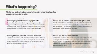 © 2018 The Social Lights® LLC |
How can you generate deeper engagement?
The beneﬁts of social media lie in generating meaningful
engagement. What steps are being taken to better connect with
consumers? See where brands and platforms are focusing, from
engagement baiting to an updated News Feed algorithm.
How do you impact the bottom line through social?
Brands and marketing executives struggle in translating social
media metrics into bottom-line results. From sales attribution to
lead generation, calls for transparency and improved metrics are
being heard, and platforms are adapting.
How do you tap into ‘Dark Social’?
‘Dark Social’ is gaining traction in the headlines, and brands are
working hard to track who, how, and where consumers are
sharing content through texts, DMs, and one-to-one messaging
platforms. What can you do to start drawing insights from the
largely-untapped space?
How do platforms attract top content creators?
If you want people to create amazing content for your platform,
it makes sense to give them the necessary tools to create that
content directly within your platform. So, what new tools are
platforms rolling out for creators?
Platforms and advertisers are taking aim at solving four key
problems in social media.
What’s happening?
2
 
