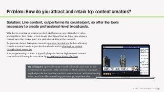 © 2018 The Social Lights® LLC |
Brand Impact: SpaceX leverages Facebook’s tools and scale to live
stream its test launches to the world. Elon Musk and his companies
regularly make the headlines and stir conversations, and broadcasting
these tests live oﬀers something you can’t get anywhere else.
20
Problem: How do you attract and retain top content creators?
Solution: Live content, outperforms its counterpart, so oﬀer the tools
necessary to create professional-level broadcasts.
Whether in creating or sharing content, platforms are prioritizing Live video,
and rightly so. Live video, which boasts view times that are three times longer
than its non-live counterpart, is a publisher darling at the moment.
To generate shares, Instagram turned to personal invitations, both in allowing
friends to invite friends to join live broadcasts and in sharing live content
through direct messages.
Also, in generating interest, it typically helps to feature high-interest content.
Facebook is following this initiative by expanding its Watch platform.
 