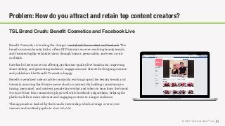 © 2018 The Social Lights® LLC | 21
Problem: How do you attract and retain top content creators?
TSL Brand Crush: Beneﬁt Cosmetics and Facebook Live
Beneﬁt Cosmetics is leading the charge in serialized live content on Facebook. The
brand uncovers beauty tricks, oﬀers DIY tutorials on ever-evolving beauty trends,
and features highly-relatable talent through humor, personality, and even on-air
cocktails.
Facebook’s latest moves in oﬀering production-quality live broadcasts, improving
share-ability, and generating audience engagement are directed at keeping creators
and publishers like Beneﬁt Cosmetics happy.
Beneﬁt’s serialized videos tackle constantly evolving topics like beauty trends and
tutorials, ensuring that they’re never short on content. By holding consistency in
timing, personnel, and content, people know what and when to hear from the brand.
On top of that, this consistency plays well with Facebook’s algorithms, helping the
platform deliver more relevant and engaging content to a larger audience.
This approach is backed by the brand’s viewership, which average over 10,000
viewers and routinely spike to over 100,000.
 