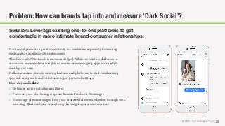 © 2018 The Social Lights® LLC | 23
Problem: How can brands tap into and measure ‘Dark Social’?
Solution: Leverage existing one-to-one platforms to get
comfortable in more intimate brand-consumer relationships.
Dark social presents a great opportunity for marketers, especially in creating
meaningful experiences for consumers.
The down side? Not much is measurable (yet). While we wait on platforms to
announce business-level insights in one-to-one messaging apps, we’re left to
develop our own.
In the meantime, turn to existing features and platforms to start familiarizing
yourself and your brand with these hyper-personal settings.
How do you do this?
• Get more active in Instagram Direct.
• Focus on your shortening response time in Facebook Messenger.
• Encourage direct messages from your fans and followers, whether through UGC
sourcing, Q&A contests, or anything that might spur a conversation!
 