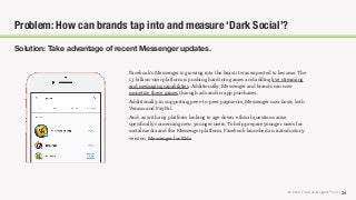 © 2018 The Social Lights® LLC | 24
Solution: Take advantage of recent Messenger updates.
Facebook’s Messenger is growing into the beast it was expected to become. The
1.3 billion-user platform is pushing hard into games and adding live streaming
and messaging capabilities. Additionally, Messenger and brands can now
monetize these games through ads and in-app purchases.
Additionally, in supporting peer-to-peer payments, Messenger now hosts both
Venmo and PayPal.
And, as with any platform looking to age down, ethical questions arise,
speciﬁcally concerning new, younger users. To help prepare younger users for
social media and the Messenger platform, Facebook launched an introductory
version, Messenger for Kids.
Problem: How can brands tap into and measure ‘Dark Social’?
 