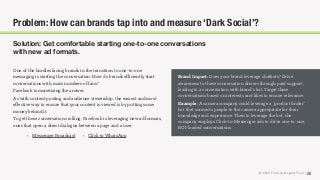 © 2018 The Social Lights® LLC | 25
Solution: Get comfortable starting one-to-one conversations
with new ad formats.
One of the hurdles facing brands in the transition to one-to-one
messaging is starting the conversation. How do brands eﬃciently start
conversations with mass numbers of fans?
Facebook is monetizing the answer.
As with content posting and audience viewership, the easiest and most
eﬀective way to ensure that your content is viewed is by putting some
money behind it.
To get these conversations rolling, Facebook is leveraging new ad formats,
ones that open a direct dialogue between a page and a user.
Brand Impact: Does your brand leverage chatbots? Drive
awareness to these conversation drivers through paid support,
leading to a conversation with brand’s bot. Target these
conversations based on interests and likes to ensure relevance.
Example: A camera company could leverage a “product ﬁnder”
bot that connects people to the camera appropriate for their
knowledge and experience. Then to leverage the bot, the
company employs Click-to-Messenger ads to drive one-to-one,
ROI-loaded conversations.
Problem: How can brands tap into and measure ‘Dark Social’?
• Click to WhatsApp• Messenger Broadcast
 