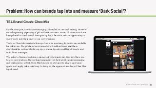 © 2018 The Social Lights® LLC | 26
TSL Brand Crush: Chex Mix
For the most part, one-to-one messaging is founded on text and writing. However,
with the growing popularity of gifs and video content, more and more visuals are
being shared in ‘Dark Social’. Recognizing this, Chex Mix saw the opportunity to
subtly move into these one-to-one conversations.
To do so, Chex Mix created a library of relatable reaction gifs, which are available
for public use. The gifs have been viewed over 6 million times, and these
downloadable content blocks pop up in branded posts, unaﬃliated tweets, and
even direct messages.
The value to this approach is an example of how brands can dive into these one-
to-one conversations. Rather than jumping in feet ﬁrst with branded messaging
and pushy sales content, Chex Mix found a way to tap into a highly personal
space in a largely unbranded way. In doing so, the approach also keeps Chex Mix
top of mind.
Problem: How can brands tap into and measure ‘Dark Social’?
 