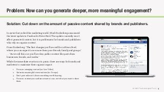 © 2018 The Social Lights® LLC |
Solution: Cut down on the amount of passive content shared by brands and publishers.
4
Problem: How can you generate deeper, more meaningful engagement?
In news that rocked the marketing world, Mark Zuckerberg announced
the latest update to Facebook’s News Feed. The update currently won’t
aﬀect promoted content, but it is problematic for brands and publishers
who rely on organic content.
From Zuckerberg: “The ﬁrst changes you'll see will be in News Feed,
where you can expect to see more from your friends, family and groups.”
… “As we roll this out, you'll see less public content like posts from
businesses, brands, and media.”
While the immediate reaction is to panic, there are ways for brands and
marketers to maximize their organic impact.
1. Focus on emerging content (ex: Live Video)
2. Generate meaningful conversations (ex: Groups).
3. Don’t post unless it’s about something worth hearing.
4. Focus on content your audience wants to see, not what you want to show
them.
 
