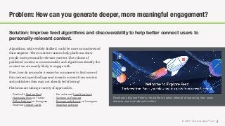© 2018 The Social Lights® LLC |
Solution: Improve feed algorithms and discoverability to help better connect users to
personally-relevant content.
5
Problem: How can you generate deeper, more meaningful engagement?
Algorithms, while widely disliked, could be more misunderstood
than negative. These content curators help platforms show
people more personally-relevant content. The volume of
published content is unconsumable, and algorithms identify the
content we are mostly likely to engage with.
Now, how do you make it easier for consumers to ﬁnd more of
this content, speciﬁcally geared towards content from creators
and publishers they may not already be following?
Platforms are taking a variety of approaches…
Facebook’s Explore Feed is the platform’s latest attempt at improving how users
discover new and relevant content.
• Facebook’s Explore Feed
• Happening Now on Twitter
• Follow hashtags on Instagram
• Snapchat Context Cards
• Pin codes and Lens Your Look
• Sections on Pinterest
• Recommended posts on Instagram
• Snapchat redesign
 