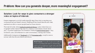 © 2018 The Social Lights® LLC |
Brand Impact: Use polls to give your audience
a voice by polling what type of content they
want to see or want you to post next, and then
follow through after the polling period closes.
Solution: Look for ways to give consumers a stronger
voice on topics of interest.
6
Problem: How can you generate deeper, more meaningful engagement?
Deeper engagement on social media typically stems from users connecting over
common ground and shared interests. Building oﬀ that, brands beneﬁt most when
marketers are able to connect people based on those interests.
That started in July, when Facebook introduced Groups, a place where fans can
congregate within a brand Page based on common conversations, brand values,
and / or product applications. In December, Facebook started testing topics, a way
for brands, users, and inﬂuencers to seed conversations, creating mini-forums.
Additionally, Instagram and Facebook are both leveraging polls, a way for users to
interact with their favorite friends and follows.
© 2018 The Social Lights® LLC |
 