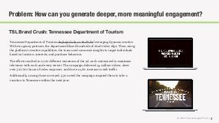 © 2018 The Social Lights® LLC |
TSL Brand Crush: Tennessee Department of Tourism
8
Problem: How can you generate deeper, more meaningful engagement?
Tennessee Department of Tourism deployed ads on YouTube leveraging dynamic creative.
With its agency partners, the department ﬁlmed hundreds of short video clips. Then, using
the platform’s creative capabilities, the team used consumer insights to target individuals
based on location, interests, and purchase behaviors.
The eﬀorts resulted in 2,000 diﬀerent variations of the ad, each customized to maximize
relevance with each and every viewer. The campaign delivered 44 million videos, drew
over 320,000 hours of video exposure, and drove a 46% increase in web traﬃc.
Additionally, among those surveyed, 93% noted the campaign inspired them to take a
vacation to Tennessee within the next year.
 