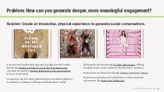 © 2018 The Social Lights® LLC |
A recent trend lands where physical and digital worlds collide.
Brands are turning to physical, out-of-the-box experiences,
ones that are aimed at driving digital and social conversations
in favor of the brand.
In any form, the ﬁrst step in generating conversations (digital or
in-person) is creating or oﬀering something share-worthy.
Solution: Create an interactive, physical experience to generate social conversations.
9
Problem: How can you generate deeper, more meaningful engagement?
McDonald’s did this through it’s Uber Eats launch, oﬀering
branded swag to select orders on the ﬁrst day of operation.
Restaurants are doing this through lighting and interior design.
Brands are partnering with publishers to create immersive
experiences, like these from Reﬁnery29.
Image via NYMagImage via CNBC
 