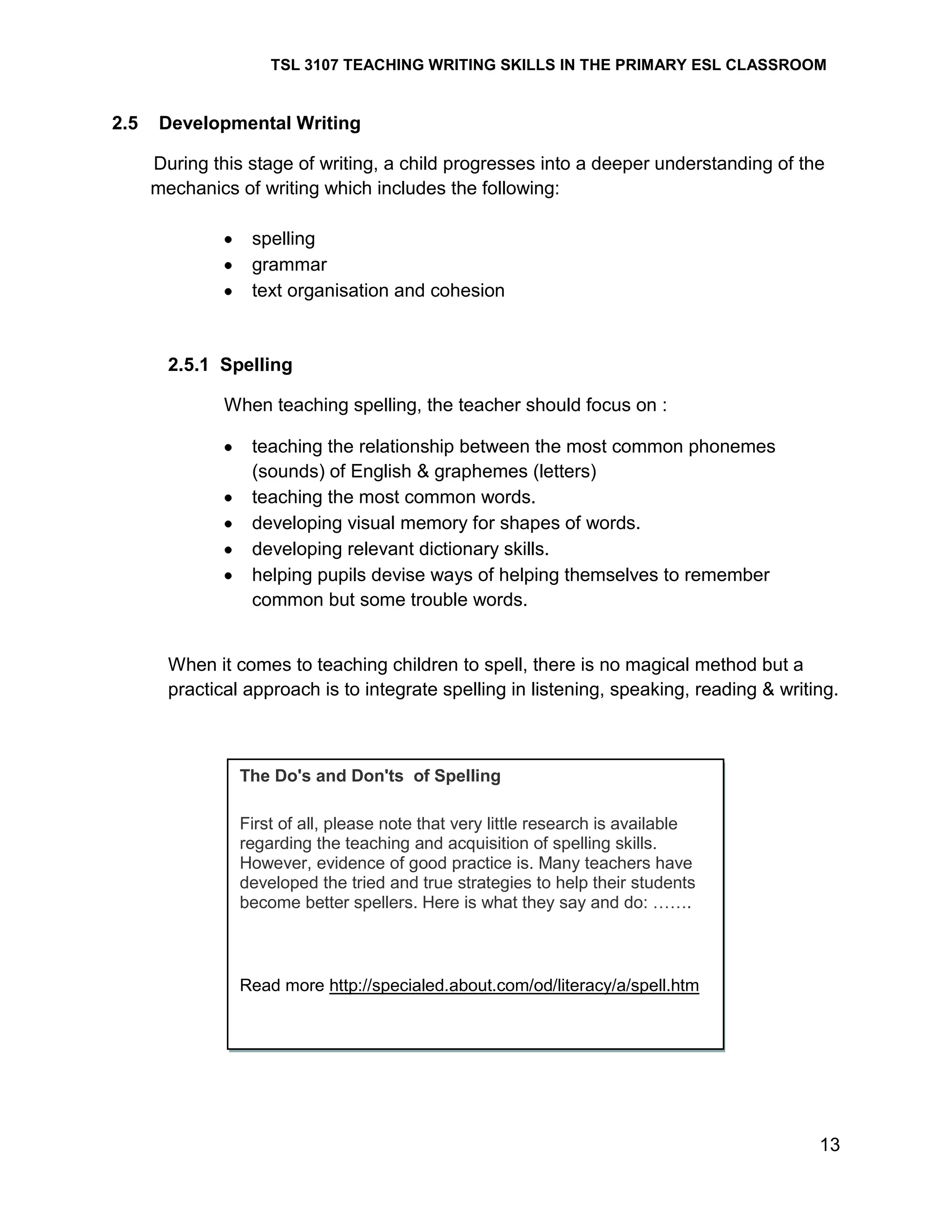 TSL 3107 TEACHING WRITING SKILLS IN THE PRIMARY ESL CLASSROOM

2.5

Developmental Writing
During this stage of writing, a child progresses into a deeper understanding of the
mechanics of writing which includes the following:
spelling
grammar
text organisation and cohesion

2.5.1 Spelling
When teaching spelling, the teacher should focus on :
teaching the relationship between the most common phonemes
(sounds) of English & graphemes (letters)
teaching the most common words.
developing visual memory for shapes of words.
developing relevant dictionary skills.
helping pupils devise ways of helping themselves to remember
common but some trouble words.

When it comes to teaching children to spell, there is no magical method but a
practical approach is to integrate spelling in listening, speaking, reading & writing.

The Do's and Don'ts of Spelling
First of all, please note that very little research is available
regarding the teaching and acquisition of spelling skills.
However, evidence of good practice is. Many teachers have
developed the tried and true strategies to help their students
become better spellers. Here is what they say and do: …….

Read more http://specialed.about.com/od/literacy/a/spell.htm

13

 