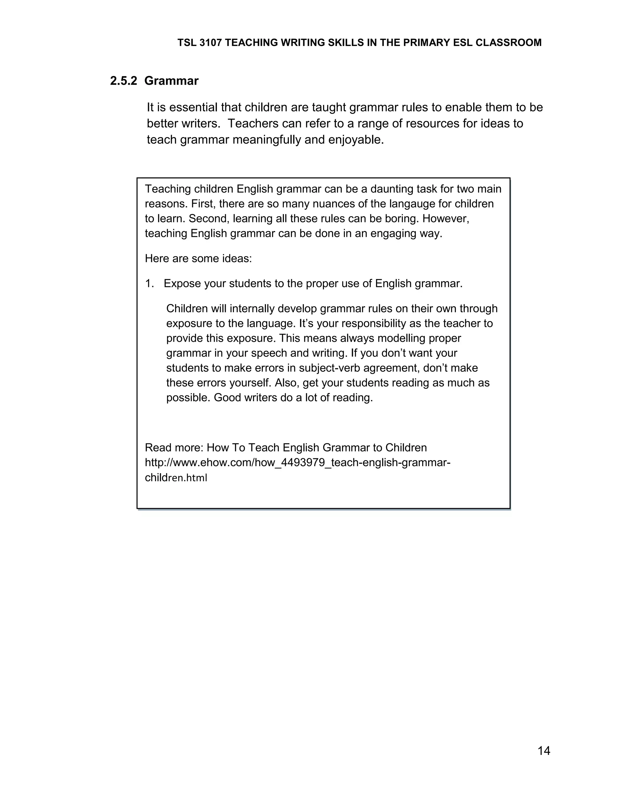 TSL 3107 TEACHING WRITING SKILLS IN THE PRIMARY ESL CLASSROOM

2.5.2 Grammar
It is essential that children are taught grammar rules to enable them to be
better writers. Teachers can refer to a range of resources for ideas to
teach grammar meaningfully and enjoyable.

Teaching children English grammar can be a daunting task for two main
reasons. First, there are so many nuances of the langauge for children
to learn. Second, learning all these rules can be boring. However,
teaching English grammar can be done in an engaging way.
Here are some ideas:
1. Expose your students to the proper use of English grammar.
Children will internally develop grammar rules on their own through
exposure to the language. It‘s your responsibility as the teacher to
provide this exposure. This means always modelling proper
grammar in your speech and writing. If you don‘t want your
students to make errors in subject-verb agreement, don‘t make
these errors yourself. Also, get your students reading as much as
possible. Good writers do a lot of reading.

Read more: How To Teach English Grammar to Children
http://www.ehow.com/how_4493979_teach-english-grammarchildren.html

14

 