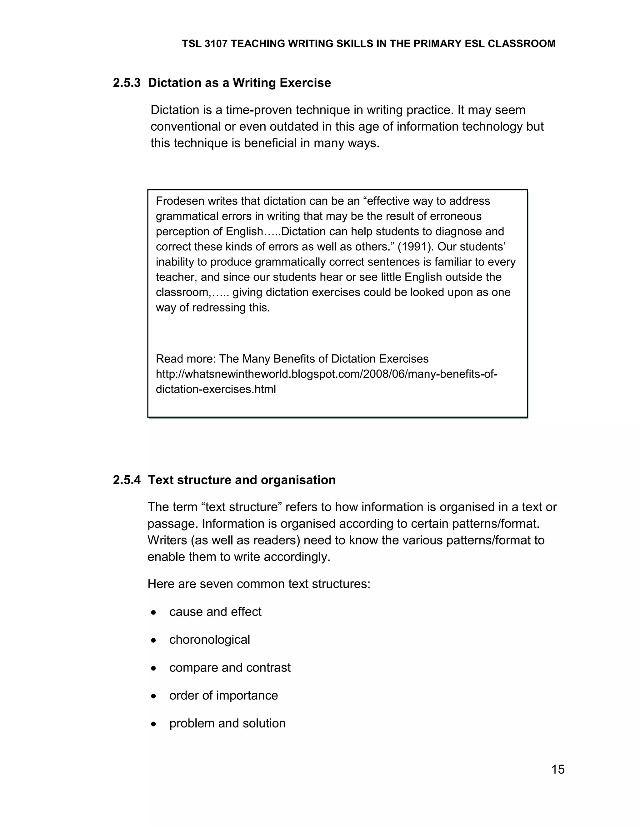 TSL 3107 TEACHING WRITING SKILLS IN THE PRIMARY ESL CLASSROOM

2.5.3 Dictation as a Writing Exercise
Dictation is a time-proven technique in writing practice. It may seem
conventional or even outdated in this age of information technology but
this technique is beneficial in many ways.

Frodesen writes that dictation can be an ―effective way to address
grammatical errors in writing that may be the result of erroneous
perception of English…..Dictation can help students to diagnose and
correct these kinds of errors as well as others.‖ (1991). Our students‘
inability to produce grammatically correct sentences is familiar to every
teacher, and since our students hear or see little English outside the
classroom,….. giving dictation exercises could be looked upon as one
way of redressing this.

Read more: The Many Benefits of Dictation Exercises
http://whatsnewintheworld.blogspot.com/2008/06/many-benefits-ofdictation-exercises.html

2.5.4 Text structure and organisation
The term ―text structure‖ refers to how information is organised in a text or
passage. Information is organised according to certain patterns/format.
Writers (as well as readers) need to know the various patterns/format to
enable them to write accordingly.
Here are seven common text structures:
cause and effect
choronological
compare and contrast
order of importance
problem and solution

15

 