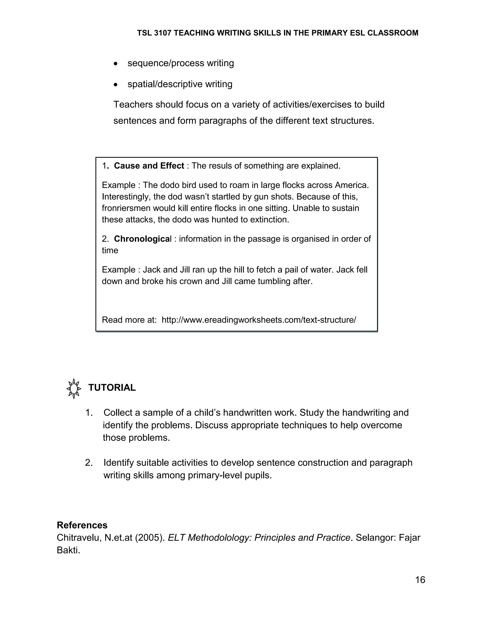 TSL 3107 TEACHING WRITING SKILLS IN THE PRIMARY ESL CLASSROOM

sequence/process writing
spatial/descriptive writing
Teachers should focus on a variety of activities/exercises to build
sentences and form paragraphs of the different text structures.

1. Cause and Effect : The resuls of something are explained.
Example : The dodo bird used to roam in large flocks across America.
Interestingly, the dod wasn‘t startled by gun shots. Because of this,
fronriersmen would kill entire flocks in one sitting. Unable to sustain
these attacks, the dodo was hunted to extinction.
2. Chronological : information in the passage is organised in order of
time
Example : Jack and Jill ran up the hill to fetch a pail of water. Jack fell
down and broke his crown and Jill came tumbling after.

Read more at: http://www.ereadingworksheets.com/text-structure/

TUTORIAL
1.

Collect a sample of a child‘s handwritten work. Study the handwriting and
identify the problems. Discuss appropriate techniques to help overcome
those problems.

2.

Identify suitable activities to develop sentence construction and paragraph
writing skills among primary-level pupils.

References
Chitravelu, N.et.at (2005). ELT Methodolology: Principles and Practice. Selangor: Fajar
Bakti.
16

 