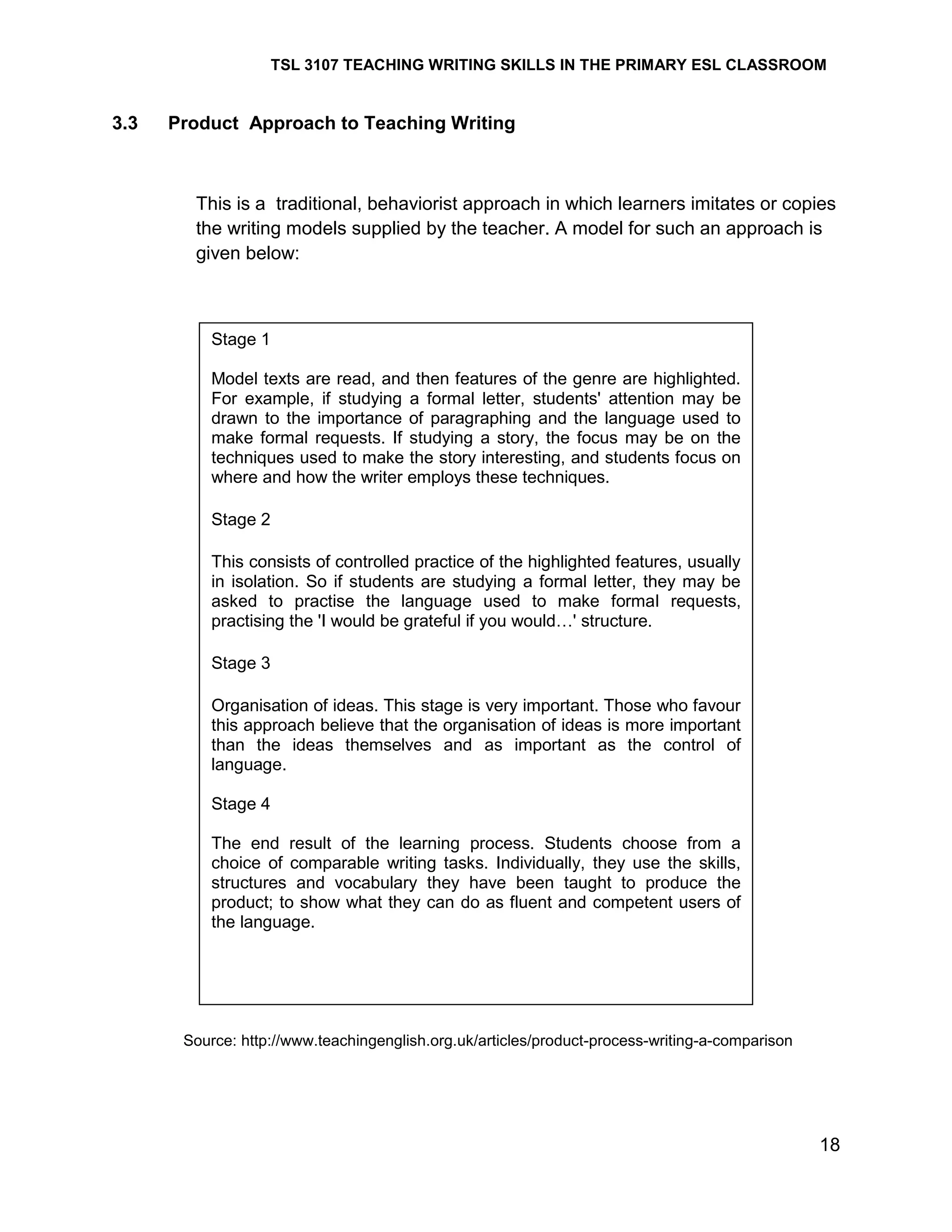 TSL 3107 TEACHING WRITING SKILLS IN THE PRIMARY ESL CLASSROOM

3.3

Product Approach to Teaching Writing

This is a traditional, behaviorist approach in which learners imitates or copies
the writing models supplied by the teacher. A model for such an approach is
given below:

Stage 1
Model texts are read, and then features of the genre are highlighted.
For example, if studying a formal letter, students' attention may be
drawn to the importance of paragraphing and the language used to
make formal requests. If studying a story, the focus may be on the
techniques used to make the story interesting, and students focus on
where and how the writer employs these techniques.
Stage 2
This consists of controlled practice of the highlighted features, usually
in isolation. So if students are studying a formal letter, they may be
asked to practise the language used to make formal requests,
practising the 'I would be grateful if you would…' structure.
Stage 3
Organisation of ideas. This stage is very important. Those who favour
this approach believe that the organisation of ideas is more important
than the ideas themselves and as important as the control of
language.
Stage 4
The end result of the learning process. Students choose from a
choice of comparable writing tasks. Individually, they use the skills,
structures and vocabulary they have been taught to produce the
product; to show what they can do as fluent and competent users of
the language.

Source: http://www.teachingenglish.org.uk/articles/product-process-writing-a-comparison

18

 