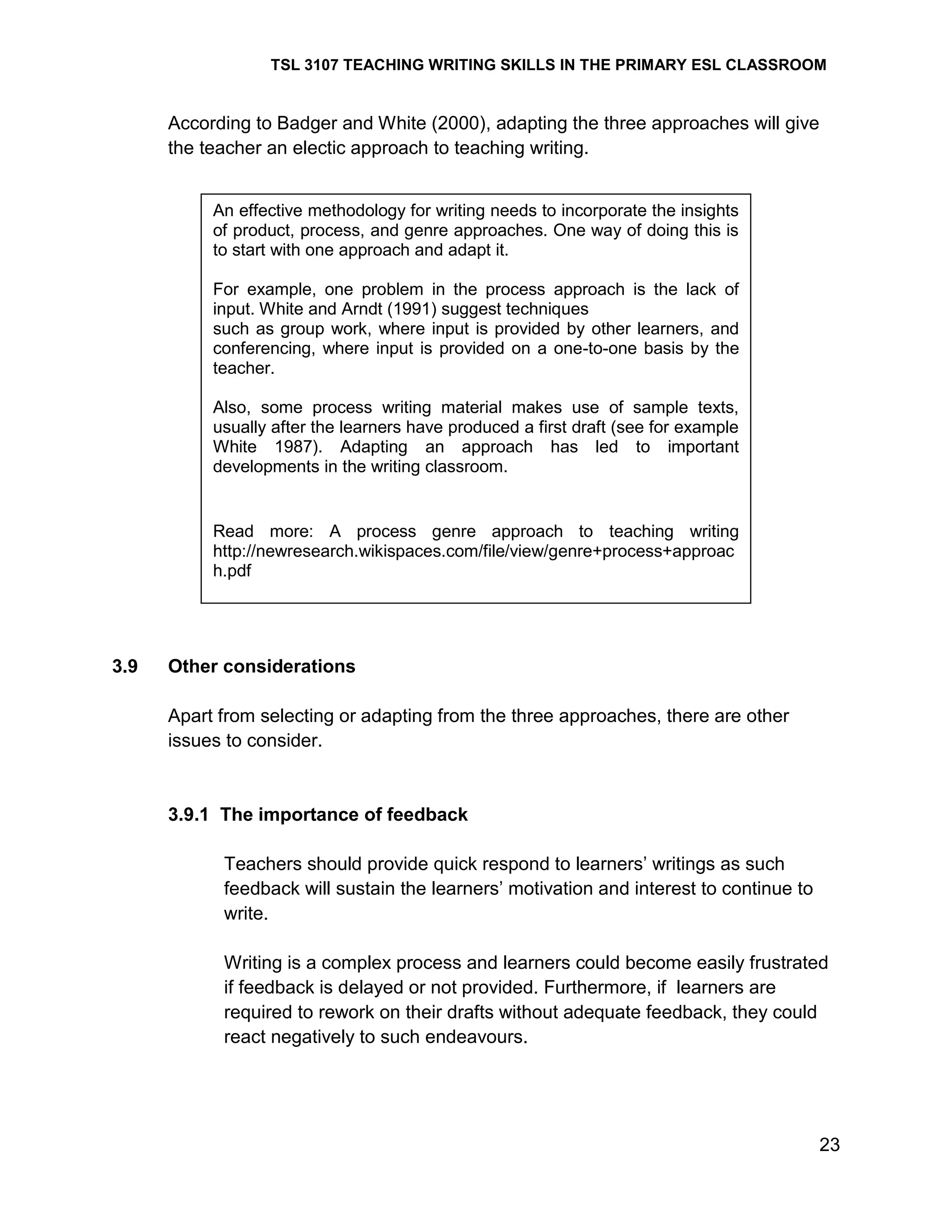 TSL 3107 TEACHING WRITING SKILLS IN THE PRIMARY ESL CLASSROOM

According to Badger and White (2000), adapting the three approaches will give
the teacher an electic approach to teaching writing.
An effective methodology for writing needs to incorporate the insights
of product, process, and genre approaches. One way of doing this is
to start with one approach and adapt it.
For example, one problem in the process approach is the lack of
input. White and Arndt (1991) suggest techniques
such as group work, where input is provided by other learners, and
conferencing, where input is provided on a one-to-one basis by the
teacher.
Also, some process writing material makes use of sample texts,
usually after the learners have produced a first draft (see for example
White 1987). Adapting an approach has led to important
developments in the writing classroom.

Read more: A process genre approach to teaching writing
http://newresearch.wikispaces.com/file/view/genre+process+approac
h.pdf

3.9

Other considerations
Apart from selecting or adapting from the three approaches, there are other
issues to consider.

3.9.1 The importance of feedback
Teachers should provide quick respond to learners‘ writings as such
feedback will sustain the learners‘ motivation and interest to continue to
write.
Writing is a complex process and learners could become easily frustrated
if feedback is delayed or not provided. Furthermore, if learners are
required to rework on their drafts without adequate feedback, they could
react negatively to such endeavours.

23

 