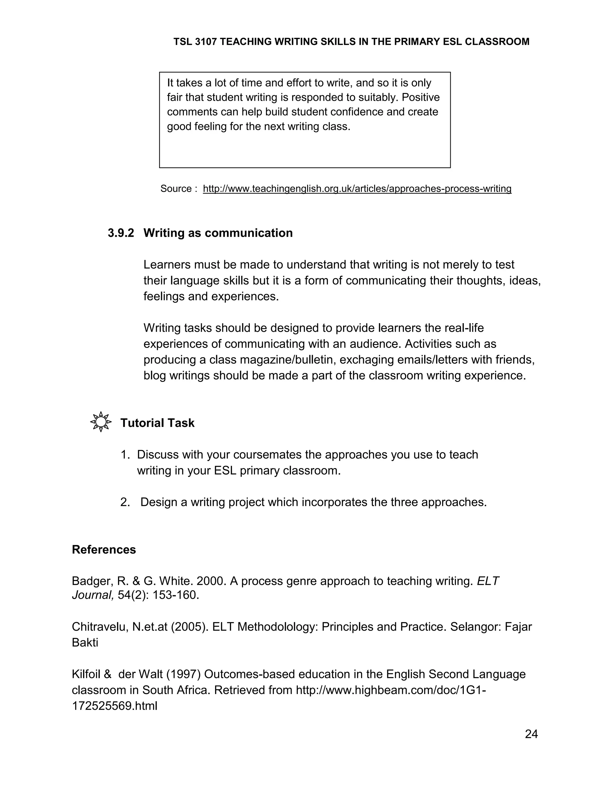 TSL 3107 TEACHING WRITING SKILLS IN THE PRIMARY ESL CLASSROOM

It takes a lot of time and effort to write, and so it is only
fair that student writing is responded to suitably. Positive
comments can help build student confidence and create
good feeling for the next writing class.

Source : http://www.teachingenglish.org.uk/articles/approaches-process-writing

3.9.2 Writing as communication
Learners must be made to understand that writing is not merely to test
their language skills but it is a form of communicating their thoughts, ideas,
feelings and experiences.
Writing tasks should be designed to provide learners the real-life
experiences of communicating with an audience. Activities such as
producing a class magazine/bulletin, exchaging emails/letters with friends,
blog writings should be made a part of the classroom writing experience.

Tutorial Task
1. Discuss with your coursemates the approaches you use to teach
writing in your ESL primary classroom.
2. Design a writing project which incorporates the three approaches.

References
Badger, R. & G. White. 2000. A process genre approach to teaching writing. ELT
Journal, 54(2): 153-160.
Chitravelu, N.et.at (2005). ELT Methodolology: Principles and Practice. Selangor: Fajar
Bakti
Kilfoil & der Walt (1997) Outcomes-based education in the English Second Language
classroom in South Africa. Retrieved from http://www.highbeam.com/doc/1G1172525569.html
24

 