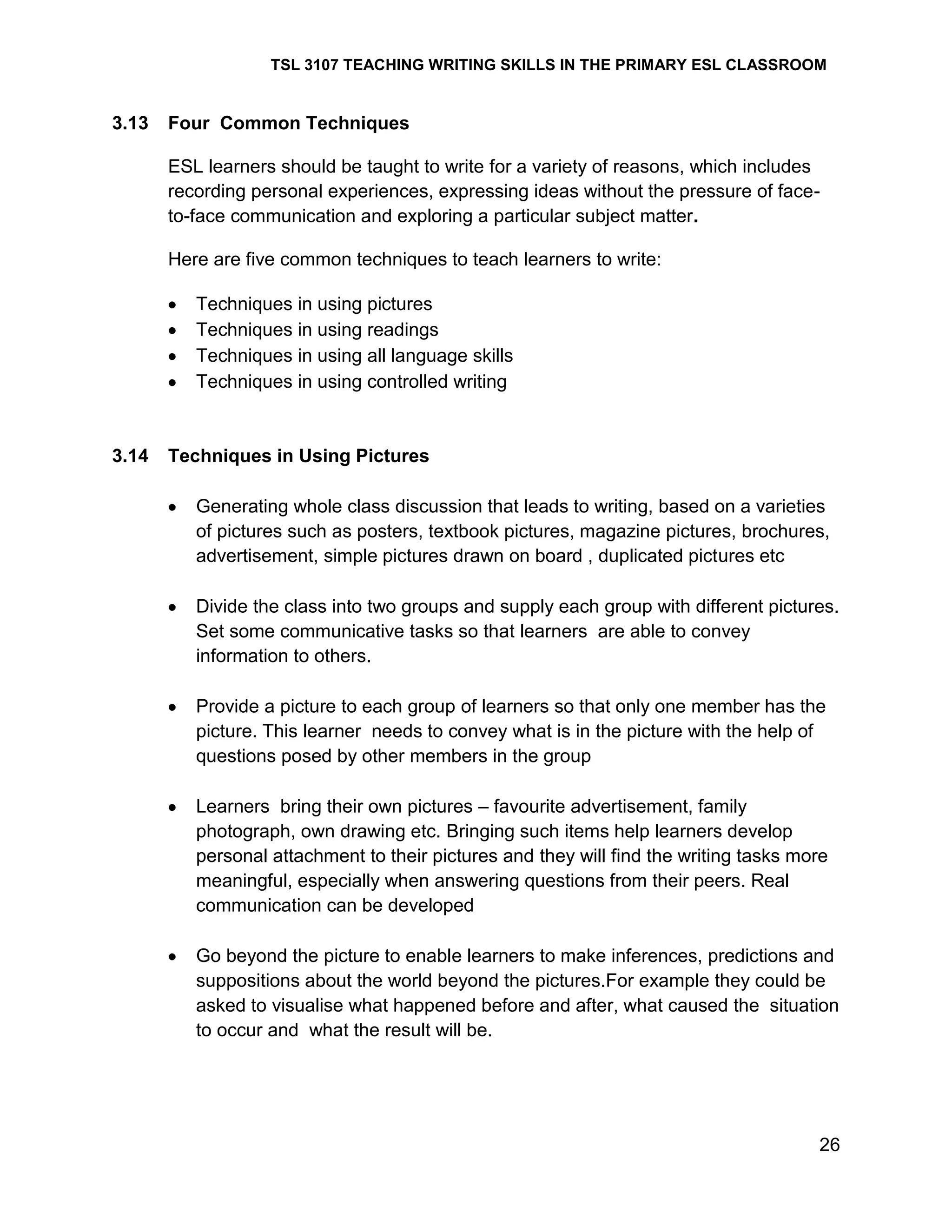 TSL 3107 TEACHING WRITING SKILLS IN THE PRIMARY ESL CLASSROOM

3.13

Four Common Techniques
ESL learners should be taught to write for a variety of reasons, which includes
recording personal experiences, expressing ideas without the pressure of faceto-face communication and exploring a particular subject matter.
Here are five common techniques to teach learners to write:
Techniques in using pictures
Techniques in using readings
Techniques in using all language skills
Techniques in using controlled writing

3.14

Techniques in Using Pictures
Generating whole class discussion that leads to writing, based on a varieties
of pictures such as posters, textbook pictures, magazine pictures, brochures,
advertisement, simple pictures drawn on board , duplicated pictures etc
Divide the class into two groups and supply each group with different pictures.
Set some communicative tasks so that learners are able to convey
information to others.
Provide a picture to each group of learners so that only one member has the
picture. This learner needs to convey what is in the picture with the help of
questions posed by other members in the group
Learners bring their own pictures – favourite advertisement, family
photograph, own drawing etc. Bringing such items help learners develop
personal attachment to their pictures and they will find the writing tasks more
meaningful, especially when answering questions from their peers. Real
communication can be developed
Go beyond the picture to enable learners to make inferences, predictions and
suppositions about the world beyond the pictures.For example they could be
asked to visualise what happened before and after, what caused the situation
to occur and what the result will be.

26

 
