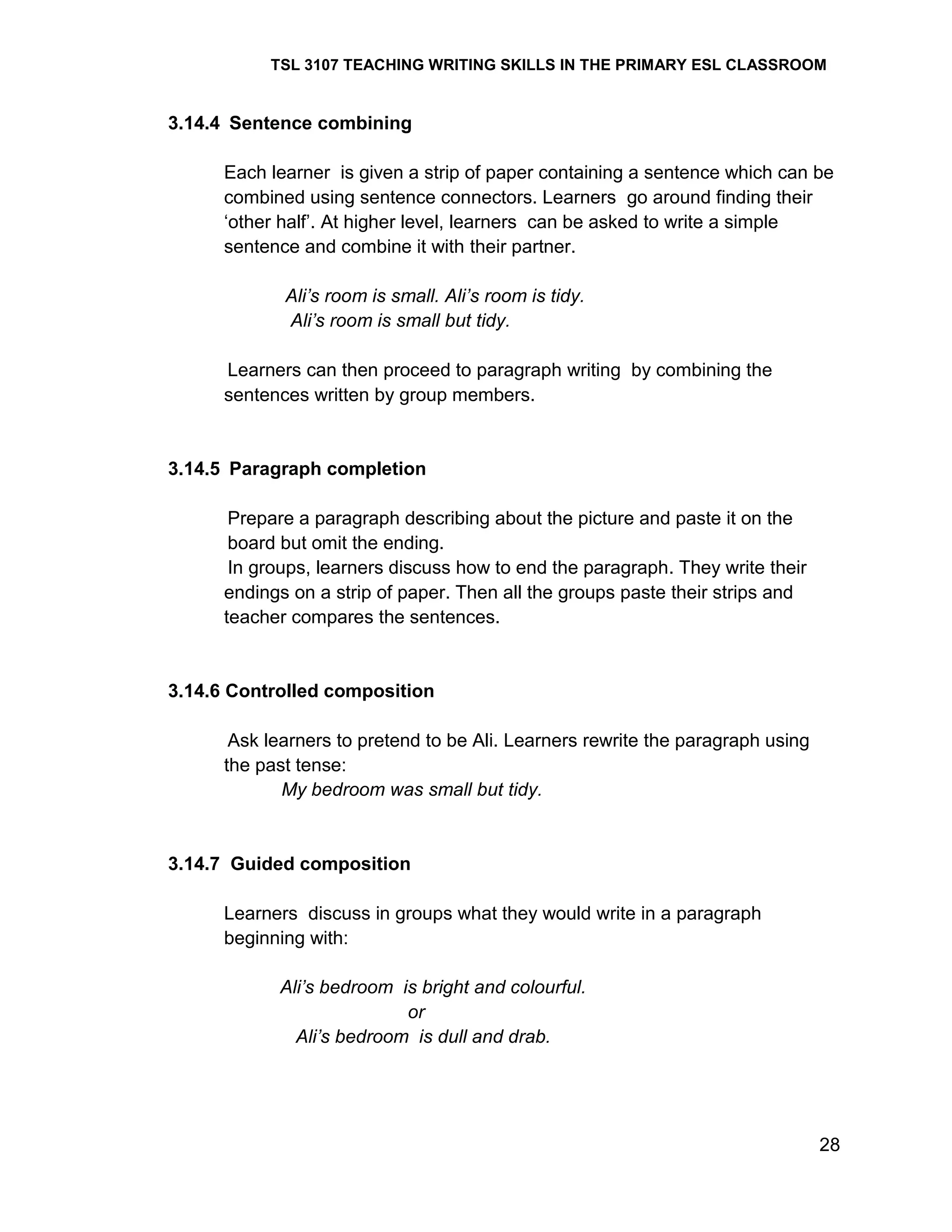 TSL 3107 TEACHING WRITING SKILLS IN THE PRIMARY ESL CLASSROOM

3.14.4 Sentence combining
Each learner is given a strip of paper containing a sentence which can be
combined using sentence connectors. Learners go around finding their
‗other half‘. At higher level, learners can be asked to write a simple
sentence and combine it with their partner.
Ali’s room is small. Ali’s room is tidy.
Ali’s room is small but tidy.
Learners can then proceed to paragraph writing by combining the
sentences written by group members.

3.14.5 Paragraph completion
Prepare a paragraph describing about the picture and paste it on the
board but omit the ending.
In groups, learners discuss how to end the paragraph. They write their
endings on a strip of paper. Then all the groups paste their strips and
teacher compares the sentences.

3.14.6 Controlled composition
Ask learners to pretend to be Ali. Learners rewrite the paragraph using
the past tense:
My bedroom was small but tidy.

3.14.7 Guided composition
Learners discuss in groups what they would write in a paragraph
beginning with:
Ali’s bedroom is bright and colourful.
or
Ali’s bedroom is dull and drab.

28

 