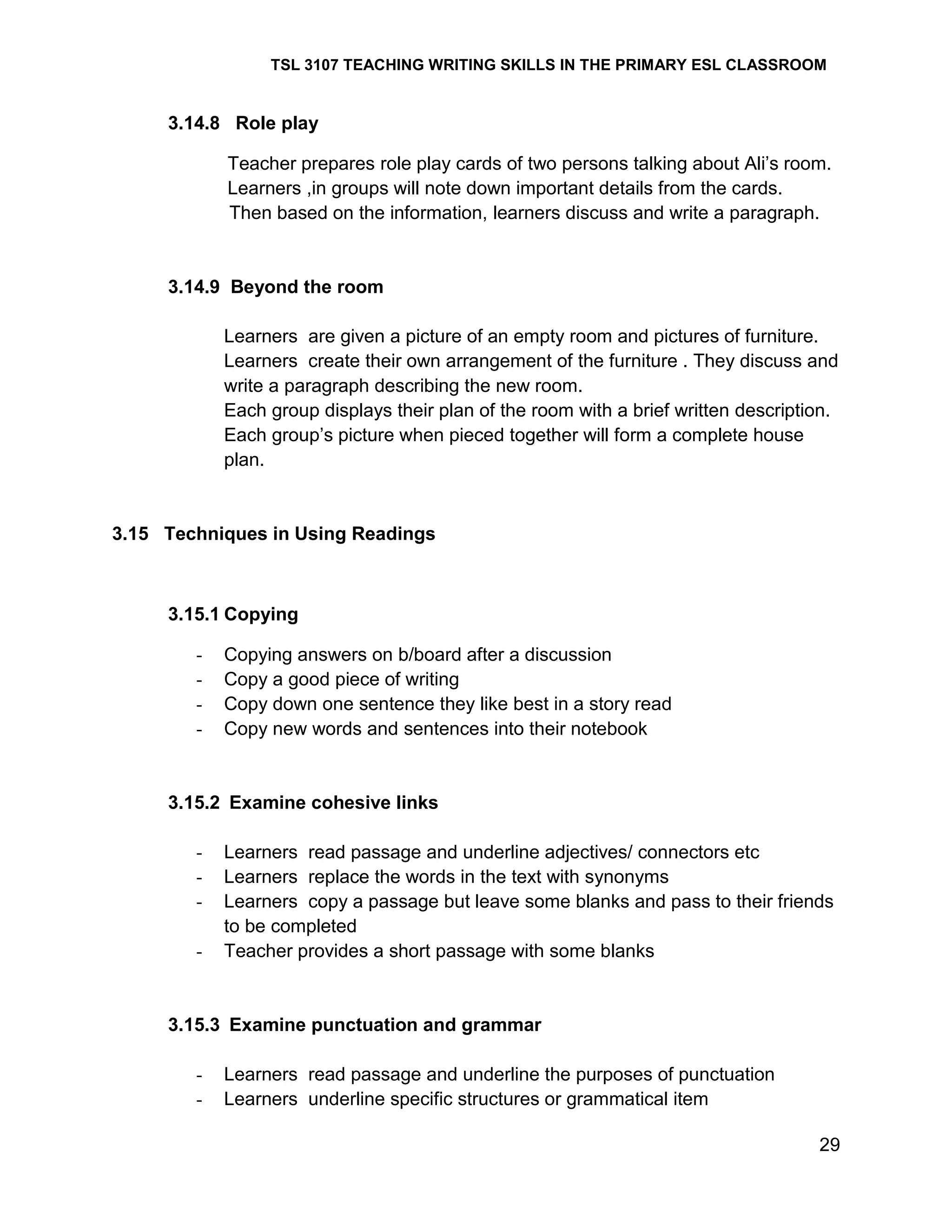 TSL 3107 TEACHING WRITING SKILLS IN THE PRIMARY ESL CLASSROOM

3.14.8 Role play
Teacher prepares role play cards of two persons talking about Ali‘s room.
Learners ,in groups will note down important details from the cards.
Then based on the information, learners discuss and write a paragraph.

3.14.9 Beyond the room
Learners are given a picture of an empty room and pictures of furniture.
Learners create their own arrangement of the furniture . They discuss and
write a paragraph describing the new room.
Each group displays their plan of the room with a brief written description.
Each group‘s picture when pieced together will form a complete house
plan.

3.15 Techniques in Using Readings

3.15.1 Copying
-

Copying answers on b/board after a discussion
Copy a good piece of writing
Copy down one sentence they like best in a story read
Copy new words and sentences into their notebook

3.15.2 Examine cohesive links
-

Learners read passage and underline adjectives/ connectors etc
Learners replace the words in the text with synonyms
Learners copy a passage but leave some blanks and pass to their friends
to be completed
Teacher provides a short passage with some blanks

3.15.3 Examine punctuation and grammar
-

Learners read passage and underline the purposes of punctuation
Learners underline specific structures or grammatical item
29

 