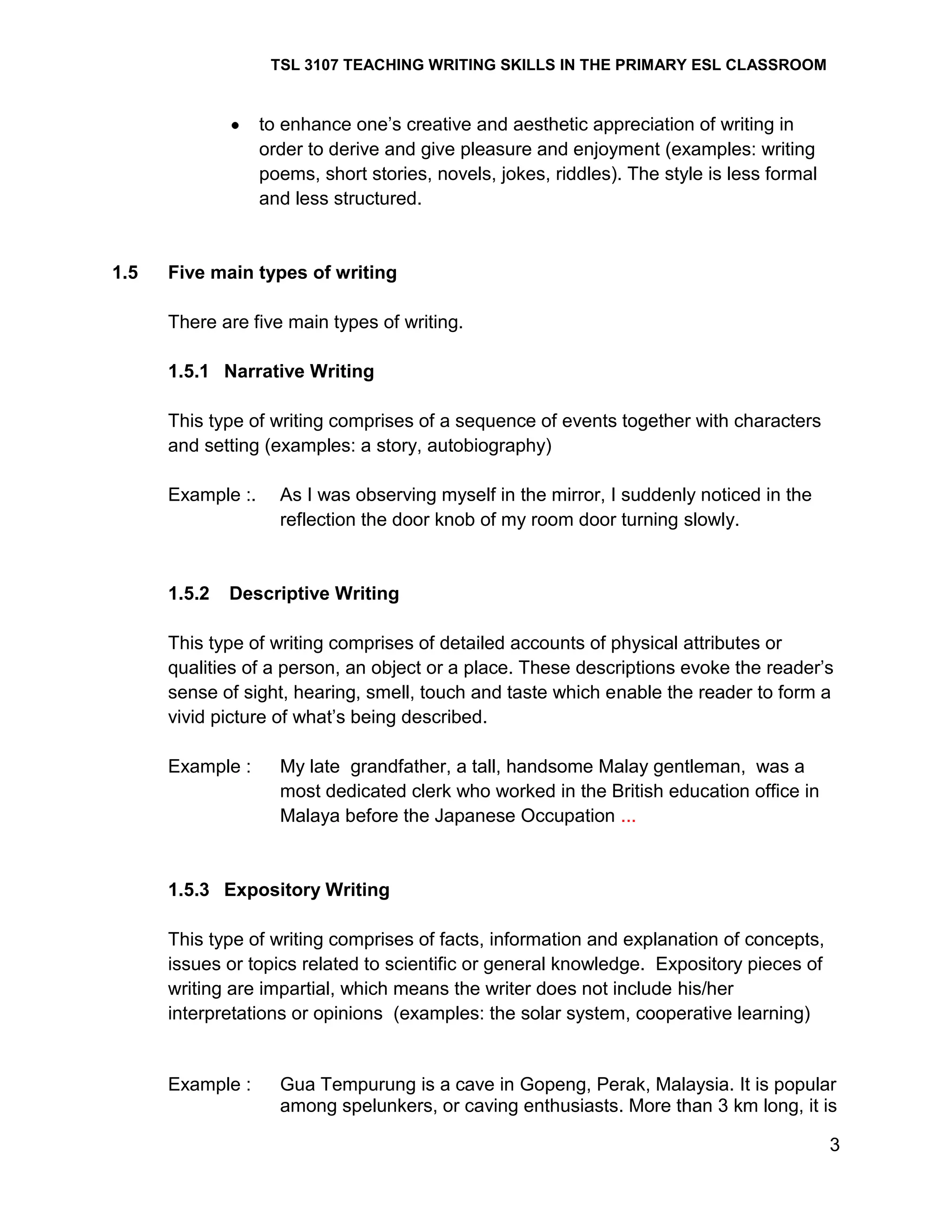 TSL 3107 TEACHING WRITING SKILLS IN THE PRIMARY ESL CLASSROOM

to enhance one‘s creative and aesthetic appreciation of writing in
order to derive and give pleasure and enjoyment (examples: writing
poems, short stories, novels, jokes, riddles). The style is less formal
and less structured.

1.5

Five main types of writing
There are five main types of writing.
1.5.1 Narrative Writing
This type of writing comprises of a sequence of events together with characters
and setting (examples: a story, autobiography)
Example :.

1.5.2

As I was observing myself in the mirror, I suddenly noticed in the
reflection the door knob of my room door turning slowly.

Descriptive Writing

This type of writing comprises of detailed accounts of physical attributes or
qualities of a person, an object or a place. These descriptions evoke the reader‘s
sense of sight, hearing, smell, touch and taste which enable the reader to form a
vivid picture of what‘s being described.
Example :

My late grandfather, a tall, handsome Malay gentleman, was a
most dedicated clerk who worked in the British education office in
Malaya before the Japanese Occupation ...

1.5.3 Expository Writing
This type of writing comprises of facts, information and explanation of concepts,
issues or topics related to scientific or general knowledge. Expository pieces of
writing are impartial, which means the writer does not include his/her
interpretations or opinions (examples: the solar system, cooperative learning)

Example :

Gua Tempurung is a cave in Gopeng, Perak, Malaysia. It is popular
among spelunkers, or caving enthusiasts. More than 3 km long, it is
3

 
