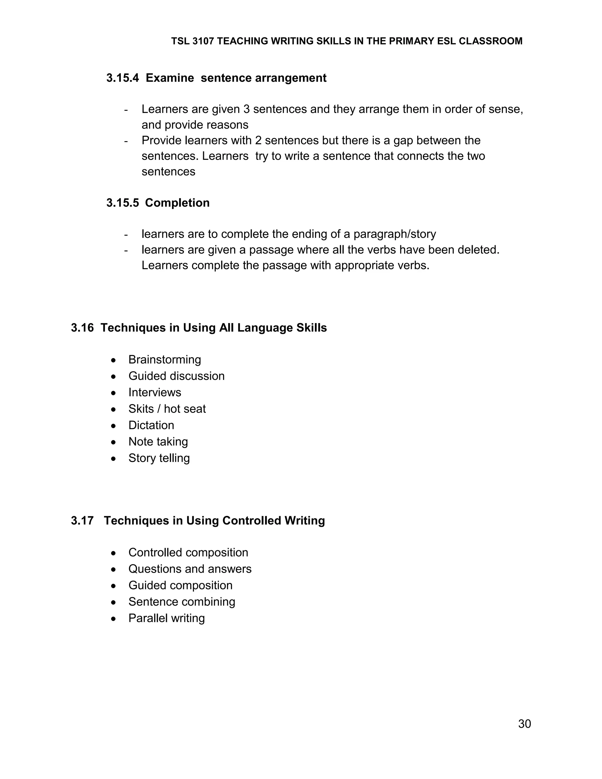 TSL 3107 TEACHING WRITING SKILLS IN THE PRIMARY ESL CLASSROOM

3.15.4 Examine sentence arrangement
-

Learners are given 3 sentences and they arrange them in order of sense,
and provide reasons
Provide learners with 2 sentences but there is a gap between the
sentences. Learners try to write a sentence that connects the two
sentences

3.15.5 Completion
-

learners are to complete the ending of a paragraph/story
learners are given a passage where all the verbs have been deleted.
Learners complete the passage with appropriate verbs.

3.16 Techniques in Using All Language Skills
Brainstorming
Guided discussion
Interviews
Skits / hot seat
Dictation
Note taking
Story telling

3.17 Techniques in Using Controlled Writing
Controlled composition
Questions and answers
Guided composition
Sentence combining
Parallel writing

30

 