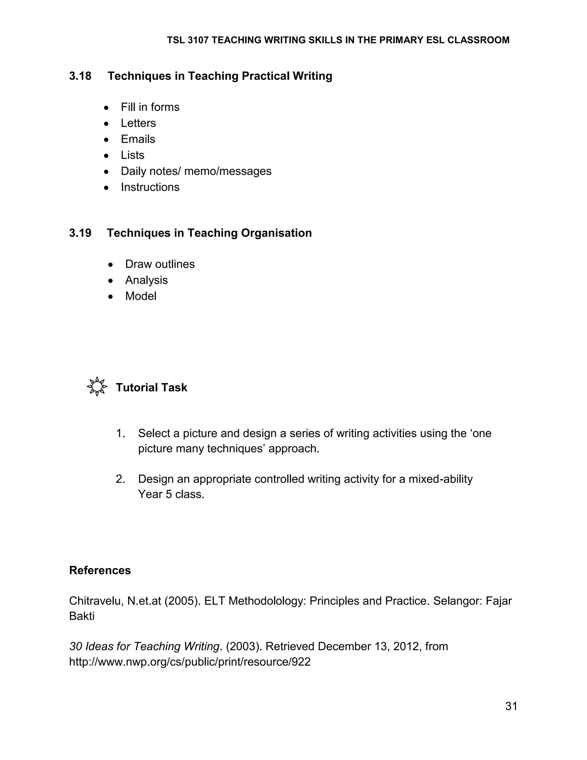 TSL 3107 TEACHING WRITING SKILLS IN THE PRIMARY ESL CLASSROOM

3.18

Techniques in Teaching Practical Writing
Fill in forms
Letters
Emails
Lists
Daily notes/ memo/messages
Instructions

3.19

Techniques in Teaching Organisation
Draw outlines
Analysis
Model

Tutorial Task

1.

Select a picture and design a series of writing activities using the ‗one
picture many techniques‘ approach.

2.

Design an appropriate controlled writing activity for a mixed-ability
Year 5 class.

References
Chitravelu, N.et.at (2005). ELT Methodolology: Principles and Practice. Selangor: Fajar
Bakti
30 Ideas for Teaching Writing. (2003). Retrieved December 13, 2012, from
http://www.nwp.org/cs/public/print/resource/922

31

 