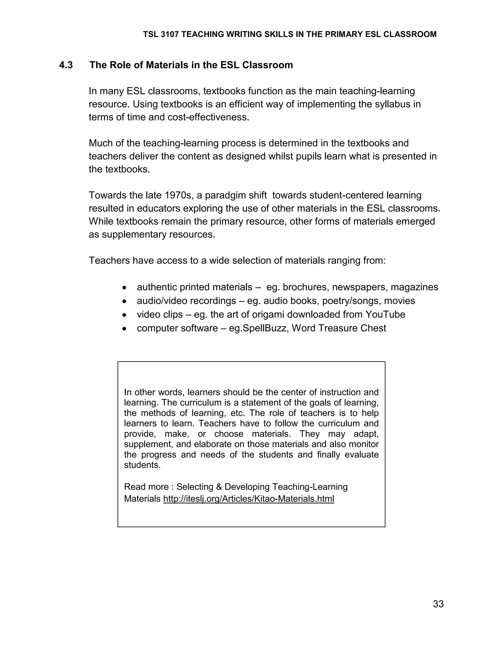TSL 3107 TEACHING WRITING SKILLS IN THE PRIMARY ESL CLASSROOM

4.3

The Role of Materials in the ESL Classroom
In many ESL classrooms, textbooks function as the main teaching-learning
resource. Using textbooks is an efficient way of implementing the syllabus in
terms of time and cost-effectiveness.
Much of the teaching-learning process is determined in the textbooks and
teachers deliver the content as designed whilst pupils learn what is presented in
the textbooks.
Towards the late 1970s, a paradgim shift towards student-centered learning
resulted in educators exploring the use of other materials in the ESL classrooms.
While textbooks remain the primary resource, other forms of materials emerged
as supplementary resources.
Teachers have access to a wide selection of materials ranging from:
authentic printed materials – eg. brochures, newspapers, magazines
audio/video recordings – eg. audio books, poetry/songs, movies
video clips – eg. the art of origami downloaded from YouTube
computer software – eg.SpellBuzz, Word Treasure Chest

In other words, learners should be the center of instruction and
learning. The curriculum is a statement of the goals of learning,
the methods of learning, etc. The role of teachers is to help
learners to learn. Teachers have to follow the curriculum and
provide, make, or choose materials. They may adapt,
supplement, and elaborate on those materials and also monitor
the progress and needs of the students and finally evaluate
students.
Read more : Selecting & Developing Teaching-Learning
Materials http://iteslj.org/Articles/Kitao-Materials.html

33

 