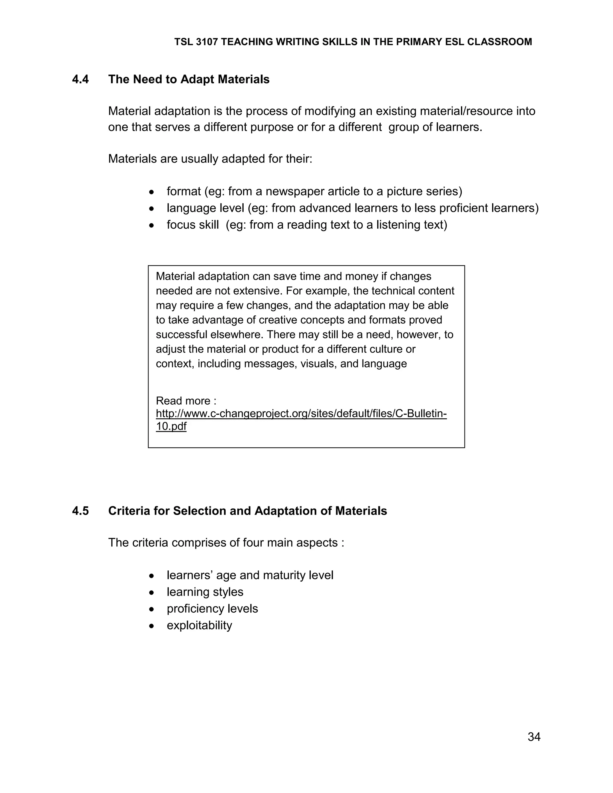 TSL 3107 TEACHING WRITING SKILLS IN THE PRIMARY ESL CLASSROOM

4.4

The Need to Adapt Materials
Material adaptation is the process of modifying an existing material/resource into
one that serves a different purpose or for a different group of learners.
Materials are usually adapted for their:
format (eg: from a newspaper article to a picture series)
language level (eg: from advanced learners to less proficient learners)
focus skill (eg: from a reading text to a listening text)

Material adaptation can save time and money if changes
needed are not extensive. For example, the technical content
may require a few changes, and the adaptation may be able
to take advantage of creative concepts and formats proved
successful elsewhere. There may still be a need, however, to
adjust the material or product for a different culture or
context, including messages, visuals, and language
Read more :
http://www.c-changeproject.org/sites/default/files/C-Bulletin10.pdf

4.5

Criteria for Selection and Adaptation of Materials
The criteria comprises of four main aspects :
learners‘ age and maturity level
learning styles
proficiency levels
exploitability

34

 