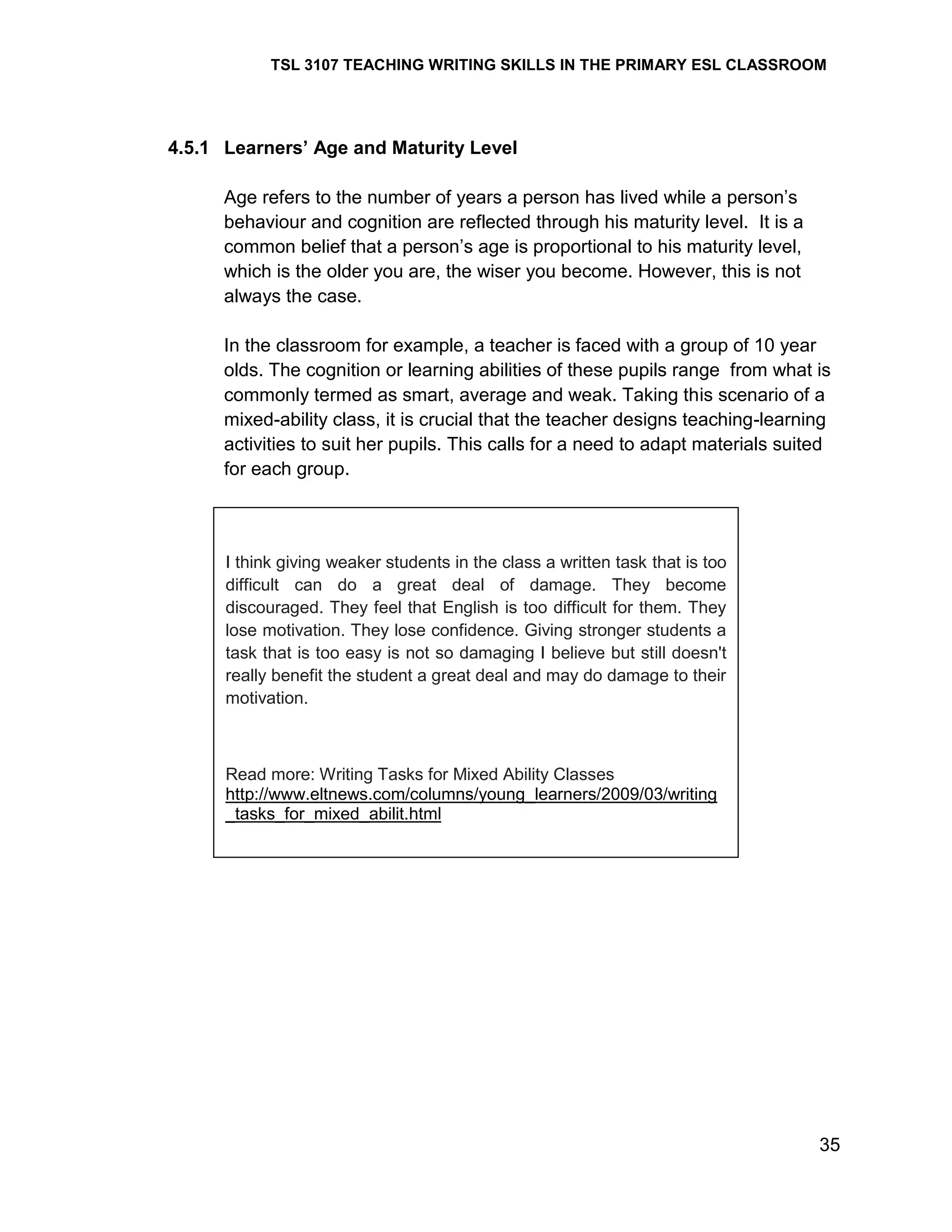 TSL 3107 TEACHING WRITING SKILLS IN THE PRIMARY ESL CLASSROOM

4.5.1 Learners’ Age and Maturity Level
Age refers to the number of years a person has lived while a person‘s
behaviour and cognition are reflected through his maturity level. It is a
common belief that a person‘s age is proportional to his maturity level,
which is the older you are, the wiser you become. However, this is not
always the case.
In the classroom for example, a teacher is faced with a group of 10 year
olds. The cognition or learning abilities of these pupils range from what is
commonly termed as smart, average and weak. Taking this scenario of a
mixed-ability class, it is crucial that the teacher designs teaching-learning
activities to suit her pupils. This calls for a need to adapt materials suited
for each group.

I think giving weaker students in the class a written task that is too
difficult can do a great deal of damage. They become
discouraged. They feel that English is too difficult for them. They
lose motivation. They lose confidence. Giving stronger students a
task that is too easy is not so damaging I believe but still doesn't
really benefit the student a great deal and may do damage to their
motivation.

Read more: Writing Tasks for Mixed Ability Classes
http://www.eltnews.com/columns/young_learners/2009/03/writing
_tasks_for_mixed_abilit.html

35

 