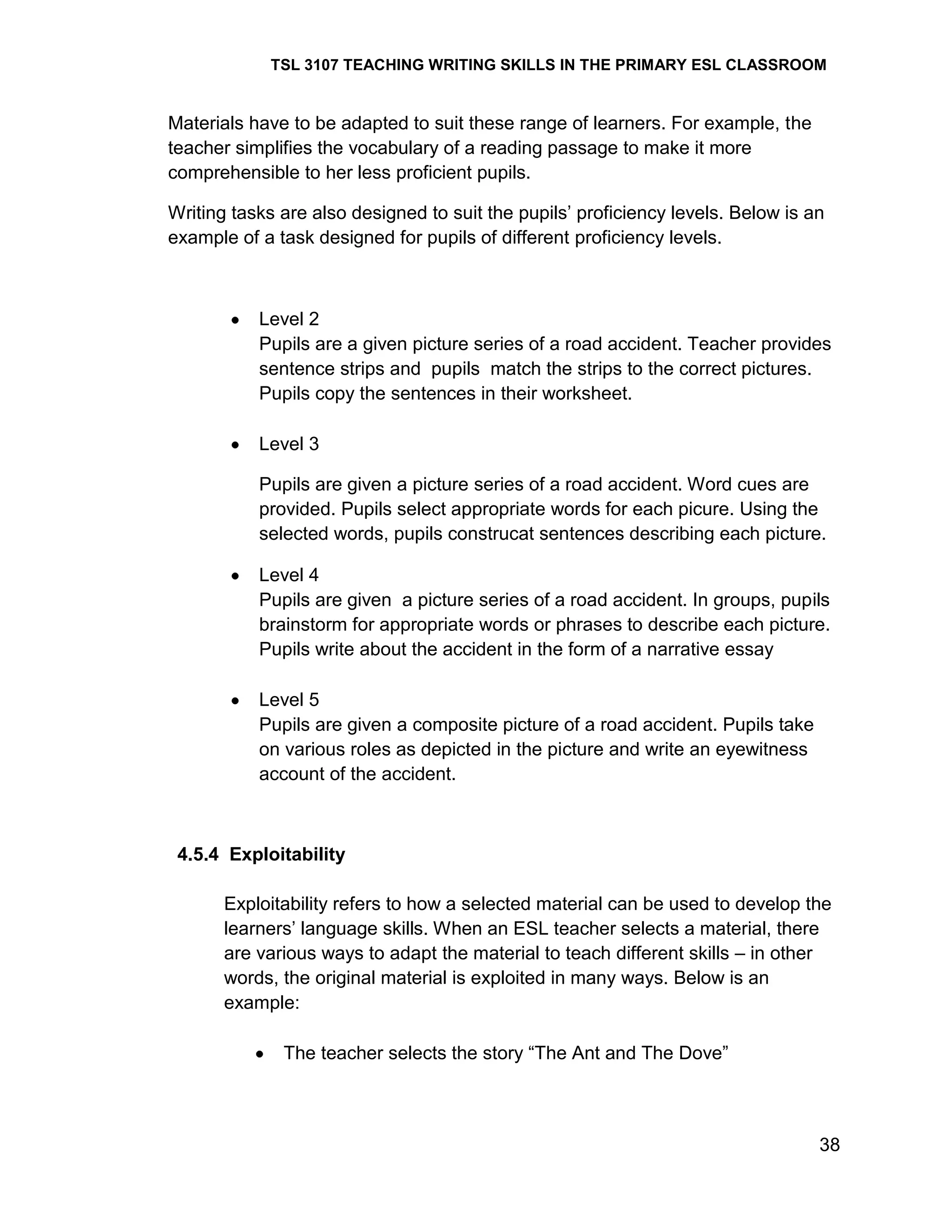 TSL 3107 TEACHING WRITING SKILLS IN THE PRIMARY ESL CLASSROOM

Materials have to be adapted to suit these range of learners. For example, the
teacher simplifies the vocabulary of a reading passage to make it more
comprehensible to her less proficient pupils.
Writing tasks are also designed to suit the pupils‘ proficiency levels. Below is an
example of a task designed for pupils of different proficiency levels.

Level 2
Pupils are a given picture series of a road accident. Teacher provides
sentence strips and pupils match the strips to the correct pictures.
Pupils copy the sentences in their worksheet.
Level 3
Pupils are given a picture series of a road accident. Word cues are
provided. Pupils select appropriate words for each picure. Using the
selected words, pupils construcat sentences describing each picture.
Level 4
Pupils are given a picture series of a road accident. In groups, pupils
brainstorm for appropriate words or phrases to describe each picture.
Pupils write about the accident in the form of a narrative essay
Level 5
Pupils are given a composite picture of a road accident. Pupils take
on various roles as depicted in the picture and write an eyewitness
account of the accident.

4.5.4 Exploitability
Exploitability refers to how a selected material can be used to develop the
learners‘ language skills. When an ESL teacher selects a material, there
are various ways to adapt the material to teach different skills – in other
words, the original material is exploited in many ways. Below is an
example:
The teacher selects the story ―The Ant and The Dove‖

38

 