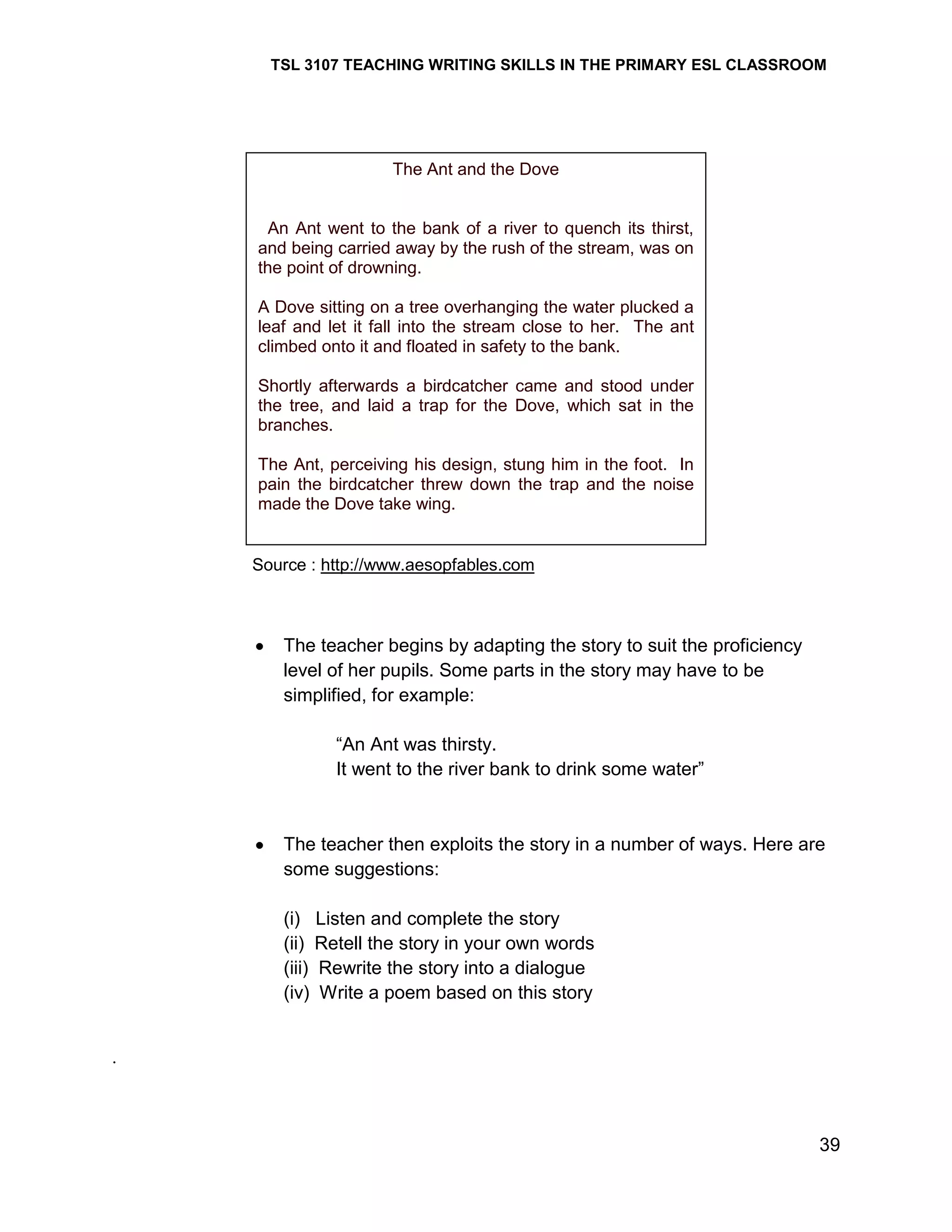 TSL 3107 TEACHING WRITING SKILLS IN THE PRIMARY ESL CLASSROOM

The Ant and the Dove

An Ant went to the bank of a river to quench its thirst,
and being carried away by the rush of the stream, was on
the point of drowning.
A Dove sitting on a tree overhanging the water plucked a
leaf and let it fall into the stream close to her. The ant
climbed onto it and floated in safety to the bank.
Shortly afterwards a birdcatcher came and stood under
the tree, and laid a trap for the Dove, which sat in the
branches.
The Ant, perceiving his design, stung him in the foot. In
pain the birdcatcher threw down the trap and the noise
made the Dove take wing.

Source : http://www.aesopfables.com

The teacher begins by adapting the story to suit the proficiency
level of her pupils. Some parts in the story may have to be
simplified, for example:
―An Ant was thirsty.
It went to the river bank to drink some water‖

The teacher then exploits the story in a number of ways. Here are
some suggestions:
(i) Listen and complete the story
(ii) Retell the story in your own words
(iii) Rewrite the story into a dialogue
(iv) Write a poem based on this story

.

39

 