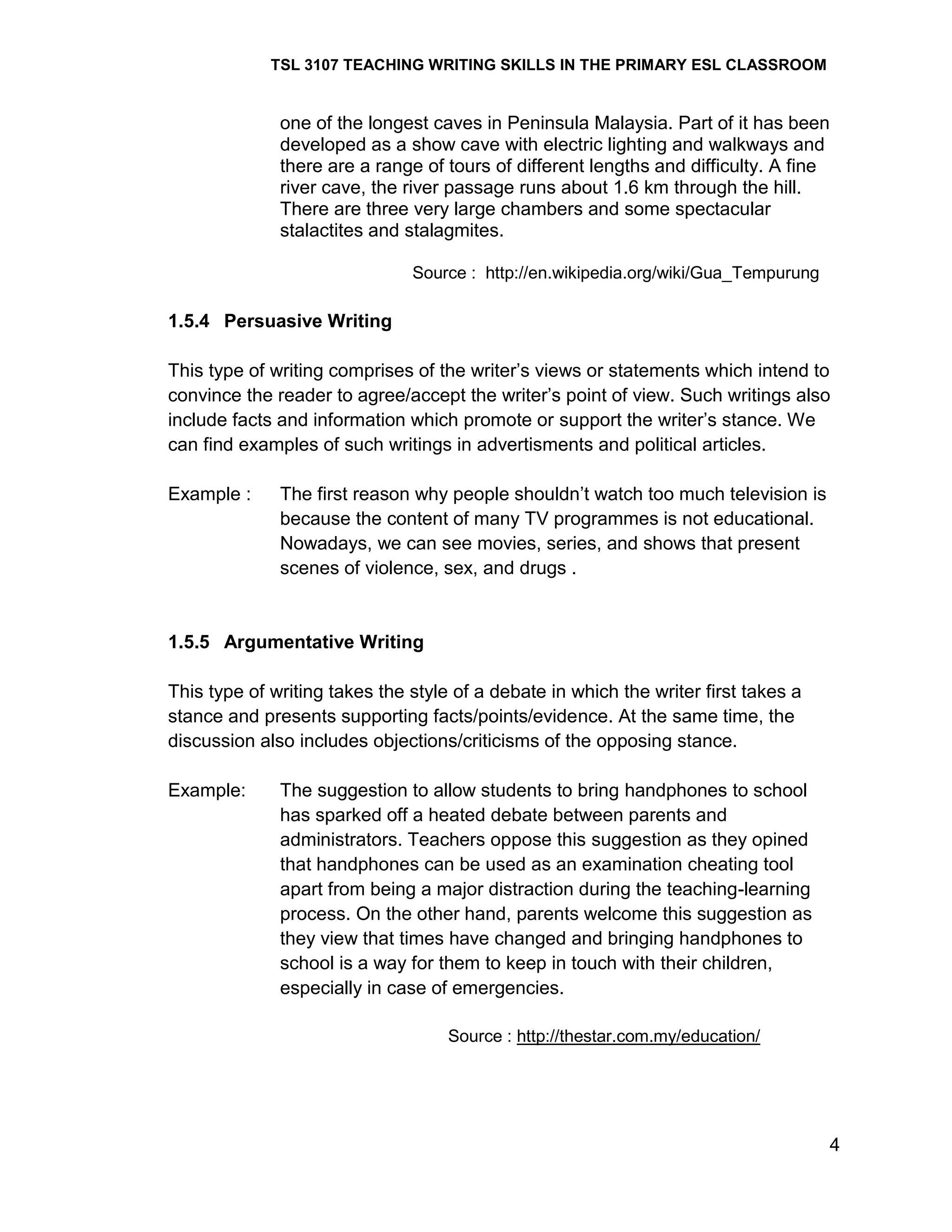 TSL 3107 TEACHING WRITING SKILLS IN THE PRIMARY ESL CLASSROOM

one of the longest caves in Peninsula Malaysia. Part of it has been
developed as a show cave with electric lighting and walkways and
there are a range of tours of different lengths and difficulty. A fine
river cave, the river passage runs about 1.6 km through the hill.
There are three very large chambers and some spectacular
stalactites and stalagmites.
Source : http://en.wikipedia.org/wiki/Gua_Tempurung

1.5.4 Persuasive Writing
This type of writing comprises of the writer‘s views or statements which intend to
convince the reader to agree/accept the writer‘s point of view. Such writings also
include facts and information which promote or support the writer‘s stance. We
can find examples of such writings in advertisments and political articles.
Example :

The first reason why people shouldn‘t watch too much television is
because the content of many TV programmes is not educational.
Nowadays, we can see movies, series, and shows that present
scenes of violence, sex, and drugs .

1.5.5 Argumentative Writing
This type of writing takes the style of a debate in which the writer first takes a
stance and presents supporting facts/points/evidence. At the same time, the
discussion also includes objections/criticisms of the opposing stance.
Example:

The suggestion to allow students to bring handphones to school
has sparked off a heated debate between parents and
administrators. Teachers oppose this suggestion as they opined
that handphones can be used as an examination cheating tool
apart from being a major distraction during the teaching-learning
process. On the other hand, parents welcome this suggestion as
they view that times have changed and bringing handphones to
school is a way for them to keep in touch with their children,
especially in case of emergencies.
Source : http://thestar.com.my/education/

4

 